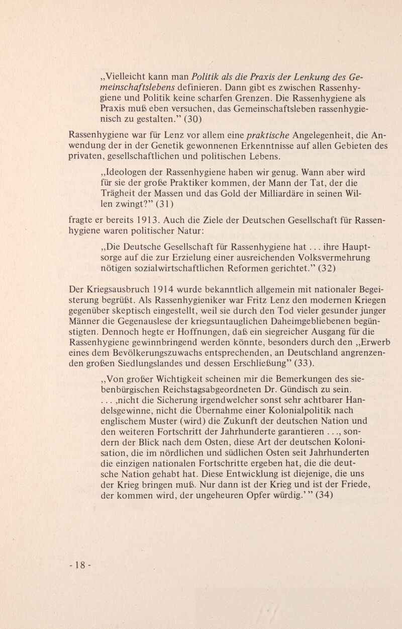 „Vielleicht kann man Politik als die Praxis der Lenkung des Ge¬ meinschaftslebens definieren. Dann gibt es zwischen Rassenhy¬ giene und Politik keine scharfen Grenzen. Die Rassenhygiene als Praxis muß eben versuchen, das Gemeinschaftsleben rassenhygie¬ nisch zu gestalten. (30) Rassenhygiene war für Lenz vor allem eine praktische Angelegenheit, die An¬ wendung der in der Genetik gewonnenen Erkenntnisse auf allen Gebieten des privaten, gesellschaftlichen und politischen Lebens. „Ideologen der Rassenhygiene haben wir genug. Wann aber wird für sie der große Praktiker kommen, der Mann der Tat, der die Trägheit der Massen und das Gold der Milliardäre in seinen Wil¬ len zwingt? (31) fragte er bereits 1913. Auch die Ziele der Deutschen Gesellschaft für Rassen¬ hygiene waren politischer Natur: „Die Deutsche Gesellschaft für Rassenhygiene hat ... ihre Haupt¬ sorge auf die zur Erzielung einer ausreichenden Volksvermehrung nötigen sozialwirtschaftlichen Reformen gerichtet. (32) Der Kriegsausbruch 1914 wurde bekanntlich allgemein mit nationaler Begei¬ sterung begrüßt. Als Rassenhygieniker war Fritz Lenz den modernen Kriegen gegenüber skeptisch eingestellt, weil sie durch den Tod vieler gesunder junger Männer die Gegenauslese der kriegsuntauglichen Daheimgebliebenen begün¬ stigten. Dennoch hegte er Hoffnungen, daß ein siegreicher Ausgang für die Rassenhygiene gewinnbringend werden könnte, besonders durch den ,,Erwerb eines dem Bevölkerungszuwachs entsprechenden, an Deutschland angrenzen¬ den großen Siedlungslandes und dessen Erschließung (33). ,,Von großer Wichtigkeit scheinen mir die Bemerkungen des sie- benbürgischen Reichstagsabgeordneten Dr. Gündisch zu sein. ... ,nicht die Sicherung irgendwelcher sonst sehr achtbarer Han¬ delsgewinne, nicht die Übernahme einer Kolonialpolitik nach englischem Muster (wird) die Zukunft der deutschen Nation und den weiteren Fortschritt der Jahrhunderte garantieren ..., son¬ dern der Blick nach dem Osten, diese Art der deutschen Koloni¬ sation, die im nördlichen und südlichen Osten seit Jahrhunderten die einzigen nationalen Fortschritte ergeben hat, die die deut¬ sche Nation gehabt hat. Diese Entwicklung ist diejenige, die uns der Krieg bringen muß. Nur dann ist der Krieg und ist der Friede, der kommen wird, der ungeheuren Opfer würdig.'  (34) -18-