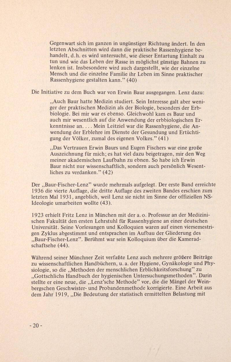 Gegenwart sich im ganzen in ungünstiger Richtung ändert. In den letzten Abschnitten wird dann die praktische Rassenhygiene be¬ handelt, d.h. es wird untersucht, wie dieser Entartung Einhalt zu tun und wie das Leben der Rasse in möghchst günstige Bahnen zu lenken ist. Insbesondere wird auch dargestellt, wie der einzelne Mensch und die einzelne Familie ihr Leben im Sinne praktischer Rassenhygiene gestalten kann. (40) Die Initiative zu dem Buch war von Erwin Baur ausgegangen. Lenz dazu: „Auch Baur hatte Medizin studiert. Sein Interesse galt aber weni¬ ger der praktischen Medizin als der Biologie, besonders der Erb¬ biologie. Bei mir war es ebenso. Gleichwohl kam es Baur und auch mir wesentlich auf die Anwendung der erbbiologischen Er¬ kenntnisse an. ... Mein Leitziel war die Rassenhygiene, die An¬ wendung der Erblehre im Dienste der Gesundung und Ertüchti¬ gung der Völker, zumal des eigenen Volkes. (41) „Das Vertrauen Erwin Baurs und Eugen Fischers war eine große Auszeichnung für mich; es hat viel dazu beigetragen, mir den Weg meiner akademischen Laufbahn zu ebnen. So habe ich Erwin Baur nicht nur wissenschaftlich, sondern auch persönlich Wesent¬ liches zu verdanken. (42) Der „Baur-Fischer-Lenz wurde mehrmals aufgelegt. Der erste Band erreichte 1936 die vierte Auflage, die dritte Auflage des zweiten Bandes erschien zum letzten Mal 1931, angebhch, weil Lenz sie nicht im Sinne der offiziellen NS- Ideologie umarbeiten wollte (43). 1923 erhielt Fritz Lenz in München mit der a. o. Professur an der Medizini¬ schen Fakultät den ersten Lehrstuhl für Rassenhygiene an einer deutschen Universität. Seine Vorlesungen und Kolloquien waren auf einen viersemestri- gen Zyklus abgestimmt und entsprachen im Aufbau der Gliederung des „Baur-Fischer-Lenz. Berühmt war sein Kolloquium über die Kamerad¬ schaftsehe (44). Während seiner Münchner Zeit verfaßte Lenz auch mehrere größere Beiträge zu wissenschaftlichen Handbüchern, u. a. der Hygiene, Gynäkologie und Phy¬ siologie, so die „Methoden der menschlichen Erblichkeitsforschung zu „Gottschlichs Handbuch der hygienischen Untersuchungsmethoden. Darin stellte er eine neue, die „Lenz'sche Methode vor, die die Mängel der Wein- bergschen Geschwister- und Probandenmethode korrigierte. Eine Arbeit aus dem Jahr 1919, „Die Bedeutung der statistisch ermittelten Belastung mit -20-