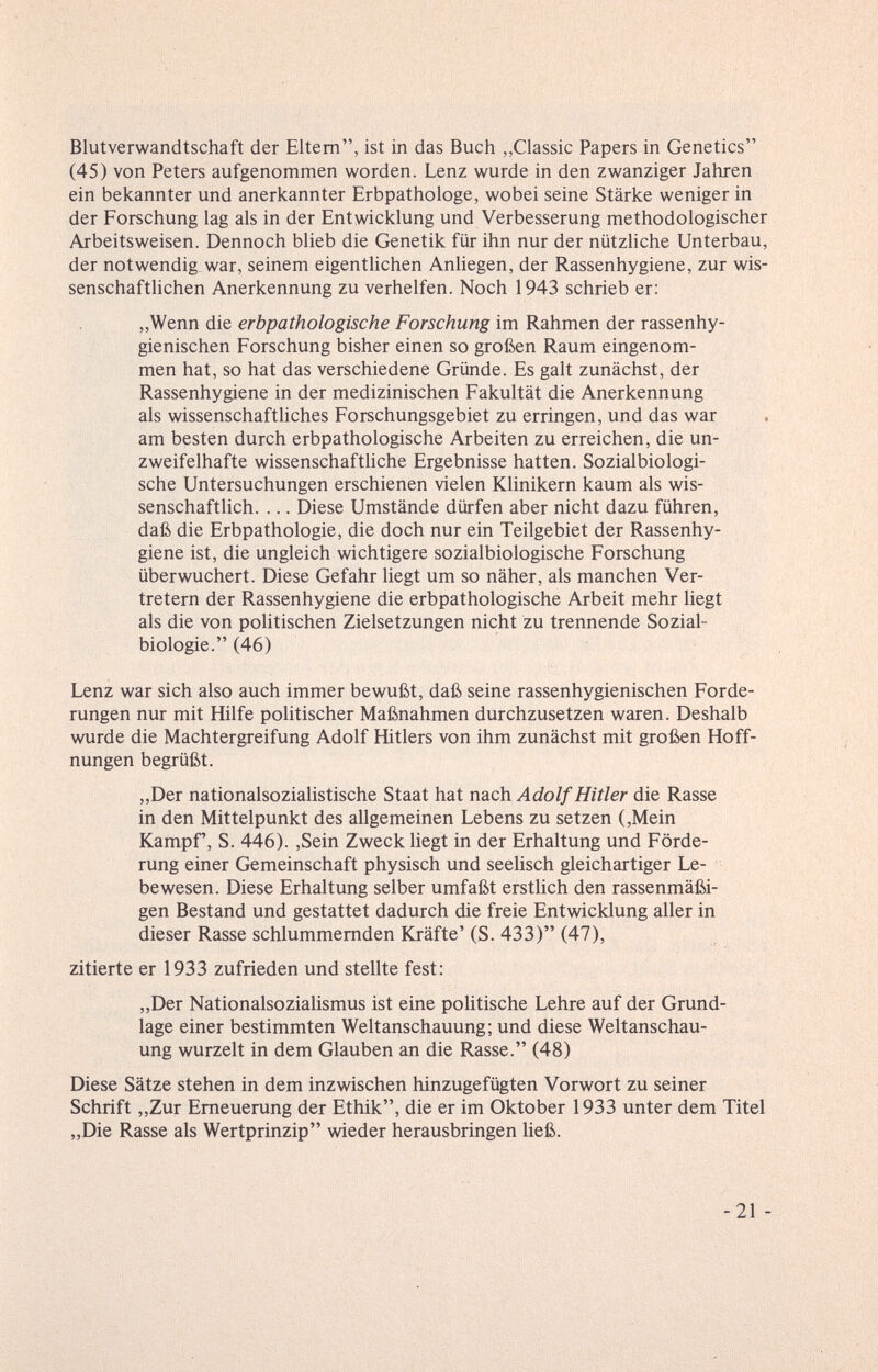 Blutverwandtschaft der Eltern, ist in das Buch „Classic Papers in Genetics (45) von Peters aufgenommen worden. Lenz wurde in den zwanziger Jahren ein bekannter und anerkannter Erbpathologe, wobei seine Stärke weniger in der Forschung lag als in der Entwicklung und Verbesserung methodologischer Arbeitsweisen. Dennoch blieb die Genetik für ihn nur der nützliche Unterbau, der notwendig war, seinem eigentlichen Anliegen, der Rassen hygiene, zur wis¬ senschaftlichen Anerkennung zu verhelfen. Noch 1943 schrieb er: „Wenn die erbpathologische Forschung im Rahmen der rassenhy¬ gienischen Forschung bisher einen so großen Raum eingenom¬ men hat, so hat das verschiedene Gründe. Es galt zunächst, der Rassenhygiene in der medizinischen Fakultät die Anerkennung als wissenschaftliches Forschungsgebiet zu erringen, und das war . am besten durch erbpathologische Arbeiten zu erreichen, die un¬ zweifelhafte wissenschafthche Ergebnisse hatten. Sozialbiologi¬ sche Untersuchungen erschienen vielen Klinikern kaum als wis¬ senschaftlich. ... Diese Umstände dürfen aber nicht dazu führen, daß die Erbpathologie, die doch nur ein Teilgebiet der Rassenhy¬ giene ist, die ungleich wichtigere sozialbiologische Forschung überwuchert. Diese Gefahr liegt um so näher, als manchen Ver¬ tretern der Rassenhygiene die erbpathologische Arbeit mehr liegt als die von politischen Zielsetzungen nicht zu trennende Sozial- biologie. (46) Lenz war sich also auch immer bewußt, daß seine rassenhygienischen Forde¬ rungen nur mit Hilfe politischer Maßnahmen durchzusetzen waren. Deshalb wurde die Machtergreifung Adolf Hitlers von ihm zunächst mit großen Hoff¬ nungen begrüßt. „Der nationalsozialistische Staat hat nach Adolf Hitler die Rasse in den Mittelpunkt des allgemeinen Lebens zu setzen (,Mein Kampf, S. 446). ,Sein Zweck liegt in der Erhaltung und Förde¬ rung einer Gemeinschaft physisch und seelisch gleichartiger Le¬ bewesen. Diese Erhaltung selber umfaßt erstlich den rassenmäßi¬ gen Bestand und gestattet dadurch die freie Entwicklung aller in dieser Rasse schlummernden Kräfte' (S. 433) (47), zitierte er 1933 zufrieden und stellte fest: „Der Nationalsozialismus ist eine politische Lehre auf der Grund¬ lage einer bestimmten Weltanschauung; und diese Weltanschau¬ ung wurzelt in dem Glauben an die Rasse. (48) Diese Sätze stehen in dem inzwischen hinzugefügten Vorwort zu seiner Schrift „Zur Erneuerung der Ethik, die er im Oktober 1933 unter dem Titel „Die Rasse als Wertprinzip wieder herausbringen ließ. -21 -