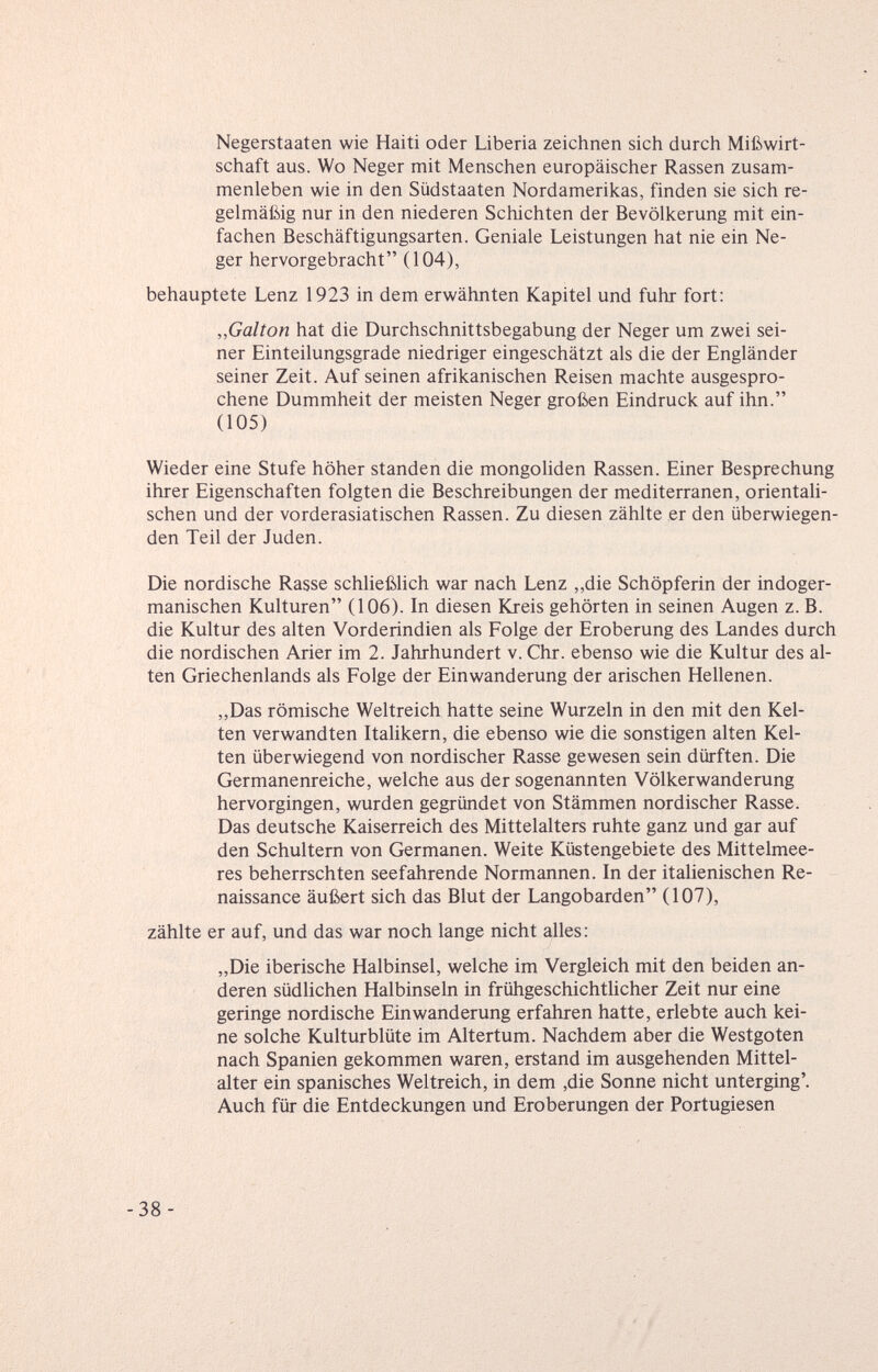 Negerstaaten wie Haiti oder Liberia zeichnen sich durch Mißwirt¬ schaft aus. Wo Neger mit Menschen europäischer Rassen zusam¬ menleben wie in den Südstaaten Nordamerikas, finden sie sich re¬ gelmäßig nur in den niederen Schichten der Bevölkerung mit ein¬ fachen Beschäftigungsarten. Geniale Leistungen hat nie ein Ne¬ ger hervorgebracht (104), behauptete Lenz 1923 in dem erwähnten Kapitel und fuhr fort: „Galton hat die Durchschnittsbegabung der Neger um zwei sei¬ ner Einteilungsgrade niedriger eingeschätzt als die der Engländer seiner Zeit. Auf seinen afrikanischen Reisen machte ausgespro¬ chene Dummheit der meisten Neger großen Eindruck auf ihn. (105) Wieder eine Stufe höher standen die mongoliden Rassen. Einer Besprechung ihrer Eigenschaften folgten die Beschreibungen der mediterranen, orientali¬ schen und der vorderasiatischen Rassen. Zu diesen zählte er den überwiegen¬ den Teil der Juden. Die nordische Rasse schließlich war nach Lenz ,,die Schöpferin der indoger¬ manischen Kulturen (106). In diesen Kreis gehörten in seinen Augen z. B. die Kultur des alten Vorderindien als Folge der Eroberung des Landes durch die nordischen Arier im 2. Jahrhundert v. Chr. ebenso wie die Kultur des al¬ ten Griechenlands als Folge der Einwanderung der arischen Hellenen. „Das römische Weltreich hatte seine Wurzeln in den mit den Kel¬ ten verwandten Italikern, die ebenso wie die sonstigen alten Kel¬ ten überwiegend von nordischer Rasse gewesen sein dürften. Die Germanenreiche, welche aus der sogenannten Völkerwanderung hervorgingen, wurden gegründet von Stämmen nordischer Rasse. Das deutsche Kaiserreich des Mittelalters ruhte ganz und gar auf den Schultern von Germanen. Weite Küstengebiete des Mittelmee¬ res beherrschten seefahrende Normannen. In der italienischen Re¬ naissance äußert sich das Blut der Langobarden (107), zählte er auf, und das war noch lange nicht alles: „Die iberische Halbinsel, welche im Vergleich mit den beiden an¬ deren südlichen Halbinseln in frühgeschichtlicher Zeit nur eine geringe nordische Einwanderung erfahren hatte, erlebte auch kei¬ ne solche Kulturblüte im Altertum. Nachdem aber die Westgoten nach Spanien gekommen waren, erstand im ausgehenden Mittel¬ alter ein spanisches Weltreich, in dem ,die Sonne nicht unterging'. Auch für die Entdeckungen und Eroberungen der Portugiesen