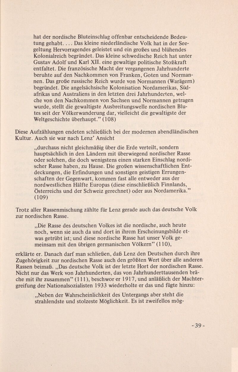 hat der nordische Bluteinschlag offenbar entscheidende Bedeu¬ tung gehabt. ... Das kleine niederländische Volk hat in der See¬ geltung Hervorragendes geleistet und ein großes und blühendes Kolonialreich begründet. Das kleine schwedische Reich hat unter Gustav Adolf und Karl XII. eine gewaltige politische Stoßkraft entfaltet. Die französische Macht der vergangenen Jahrhunderte beruhte auf den Nachkommen von Franken, Goten und Norman¬ nen. Das große russische Reich wurde von Normannen (Warägern) begründet. Die angelsächsische Kolonisation Nordamerikas, Süd¬ afrikas und Australiens in den letzten drei Jahrhunderten, wel¬ che von den Nachkommen von Sachsen und Normannen getragen wurde, stellt die gewaltigste Ausbreitungswelle nordischen Blu¬ tes seit der Völkerwanderung dar, vielleicht die gewaltigste der Weltgeschichte überhaupt. (108) Diese Aufzählungen endeten schließlich bei der modernen abendländischen Kultur. Auch sie war nach Lenz' Ansicht „durchaus nicht gleichmäßig über die Erde verteilt, sondern hauptsächlich in den Ländern mit überwiegend nordischer Rasse oder solchen, die doch wenigstens einen starken Einschlag nordi¬ scher Rasse haben, zu Hause. Die großen wissenschaftlichen Ent¬ deckungen, die Erfindungen und sonstigen geistigen Errungen¬ schaften der Gegenwart, kommen fast alle entweder aus der nordwestlichen Hälfte Europas (diese einschließlich Finnlands, Österreichs und der Schweiz gerechnet) oder aus Nordamerika. (109) Trotz aller Rassenmischung zählte für Lenz gerade auch das deutsche Volk zur nordischen Rasse. „Die Rasse des deutschen Volkes ist die nordische, auch heute noch, wenn sie auch da und dort in ihrem Erscheinungsbilde et¬ was getrübt ist; und diese nordische Rasse hat unser Volk ge¬ meinsam mit den übrigen germanischen Völkern (110), erklärte er. Danach darf man schließen, daß Lenz den Deutschen durch ihre Zugehörigkeit zur nordischen Rasse auch den größten Wert über alle anderen Rassen beimaß. „Das deutsche Volk ist der letzte Hort der nordischen Rasse. Nicht nur das Werk von Jahrhunderten, das von Jahrhunderttausenden brä¬ che mit ihr zusammen (III), beschwor er 1917, und anläßlich der Machter¬ greifung der Nationalsozialisten 1933 wiederholte er das und fügte hinzu: „Neben der WahrscheinUchkeit des Untergangs aber steht die strahlendste und stolzeste MögUchkeit. Es ist zweifellos mög-