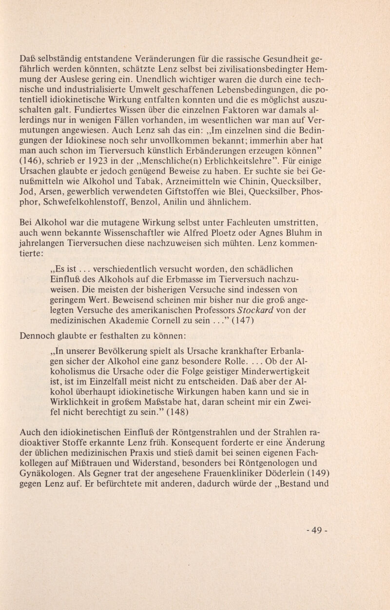 Daß selbständig entstandene Veränderungen für die rassische Gesundheit ge- fährUch werden könnten, schätzte Lenz selbst bei ziviUsationsbedingter Hem¬ mung der Auslese gering ein. Unendlich wichtiger waren die durch eine tech¬ nische und industrialisierte Umwelt geschaffenen Lebensbedingungen, die po¬ tentiell idiokinetische Wirkung entfalten konnten und die es möglichst auszu¬ schalten galt. Fundiertes Wissen über die einzelnen Faktoren war damals al¬ lerdings nur in wenigen Fällen vorhanden, im wesentlichen war man auf Ver¬ mutungen angewiesen. Auch Lenz sah das ein; ,,Im einzelnen sind die Bedin¬ gungen der Idiokinese noch sehr unvollkommen bekannt; immerhin aber hat man auch schon im Tierversuch künstlich Erbänderungen erzeugen können (146), schrieb er 1923 in der ,,Menschliche(n) Erblichkeitslehre. Für einige Ursachen glaubte er jedoch genügend Beweise zu haben. Er suchte sie bei Ge¬ nußmitteln wie Alkohol und Tabak, Arzneimitteln wie Chinin, Quecksilber, Jod, Arsen, gewerblich verwendeten Giftstoffen wie Blei, Quecksilber, Phos¬ phor, Schwefelkohlenstoff, Benzol, Anihn und ähnlichem. Bei Alkohol war die mutagene Wirkung selbst unter Fachleuten umstritten, auch wenn bekannte Wissenschaftler wie Alfred Ploetz oder Agnes Bluhm in jahrelangen Tierversuchen diese nachzuweisen sich mühten. Lenz kommen¬ tierte; „Es ist ... verschiedentlich versucht worden, den schädlichen Einfluß des Alkohols auf die Erbmasse im Tierversuch nachzu¬ weisen. Die meisten der bisherigen Versuche sind indessen von geringem Wert. Beweisend scheinen mir bisher nur die groß ange¬ legten Versuche des amerikanischen Professors Stockard von der medizinischen Akademie Cornell zu sein ... (147) Dennoch glaubte er festhalten zu können; „In unserer Bevölkerung spielt als Ursache krankhafter Erbanla¬ gen sicher der Alkohol eine ganz besondere Rolle. ... Ob der Al¬ koholismus die Ursache oder die Folge geistiger Minderwertigkeit ist, ist im Einzelfall meist nicht zu entscheiden. Daß aber der Al¬ kohol überhaupt idiokinetische Wirkungen haben kann und sie in Wirklichkeit in großem Maßstabe hat, daran scheint mir ein Zwei¬ fel nicht berechtigt zu sein. (148) Auch den idiokinetischen Einfluß der Röntgenstrahlen und der Strahlen ra¬ dioaktiver Stoffe erkannte Lenz früh. Konsequent forderte er eine Änderung der üblichen medizinischen Praxis und stieß damit bei seinen eigenen Fach¬ kollegen auf Mißtrauen und Widerstand, besonders bei Röntgenologen und Gynäkologen. Als Gegner trat der angesehene Frauenkliniker Döderlein (149) gegen Lenz auf. Er befürchtete mit anderen, dadurch würde der „Bestand und -49-
