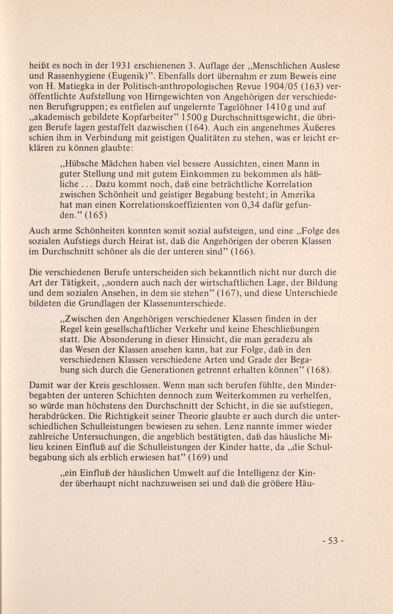 heißt es noch in der 1931 erschienenen 3. Auflage der „Menschlichen Auslese und Rassenhygiene (Eugenik). Ebenfalls dort übernahm er zum Beweis eine von H. Matiegka in der Politisch-anthropologischen Revue 1904/05 (163) ver¬ öffentlichte Aufstellung von Hirngewichten von Angehörigen der verschiede¬ nen Berufsgruppen; es entfielen auf ungelernte Tagelöhner 1410g und auf „akademisch gebildete Kopfarbeiter 1500 g Durchschnittsgewicht, die übri¬ gen Berufe lagen gestaffelt dazwischen (164). Auch ein angenehmes Äußeres schien ihm in Verbindung mit geistigen Qualitäten zu stehen, was er leicht er¬ klären zu können glaubte : „Hübsche Mädchen haben viel bessere Aussichten, einen Mann in guter Stellung und mit gutem Einkommen zu bekommen als häß- hche ... Dazu kommt noch, daß eine beträchthche Korrelation zwischen Schönheit und geistiger Begabung besteht; in Amerika hat man einen Korrelationskoeffizienten von 0,34 dafür gefun¬ den. (165) Auch arme Schönheiten konnten somit sozial aufsteigen, und eine ,,Folge des sozialen Aufstiegs durch Heirat ist, daß die Angehörigen der oberen Klassen im Durchschnitt schöner als die der unteren sind (166). Die verschiedenen Berufe unterscheiden sich bekanntlich nicht nur durch die Art der Tätigkeit, ,,sondern auch nach der wirtschaftlichen Lage, der Bildung und dem sozialen Ansehen, in dem sie stehen (167), und diese Unterschiede bildeten die Grundlagen der Klassenunterschiede. „Zwischen den Angehörigen verschiedener Klassen finden in der Regel kein gesellschaftlicher Verkehr und keine Eheschließungen statt. Die Absonderung in dieser Hinsicht, die man geradezu als das Wesen der Klassen ansehen kann, hat zur Folge, daß in den verschiedenen Klassen verschiedene Arten und Grade der Bega¬ bung sich durch die Generationen getrennt erhalten können (168). Damit war der Kreis geschlossen. Wenn man sich berufen fühlte, den Minder¬ begabten der unteren Schichten dennoch zum Weiterkommen zu verhelfen, so würde man höchstens den Durchschnitt der Schicht, in die sie aufstiegen, herabdrücken. Die Richtigkeit seiner Theorie glaubte er auch durch die unter¬ schiedlichen Schulleistungen bewiesen zu sehen. Lenz nannte immer wieder zahlreiche Untersuchungen, die angeblich bestätigten, daß das häusliche Mi¬ lieu keinen Einfluß auf die Schulleistungen der Kinder hatte, da „die Schul¬ begabung sich als erblich erwiesen hat (169) und „ein Einfluß der häuslichen Umwelt auf die Intelligenz der Kin¬ der überhaupt nicht nachzuweisen sei und daß die größere Häu- -53 -