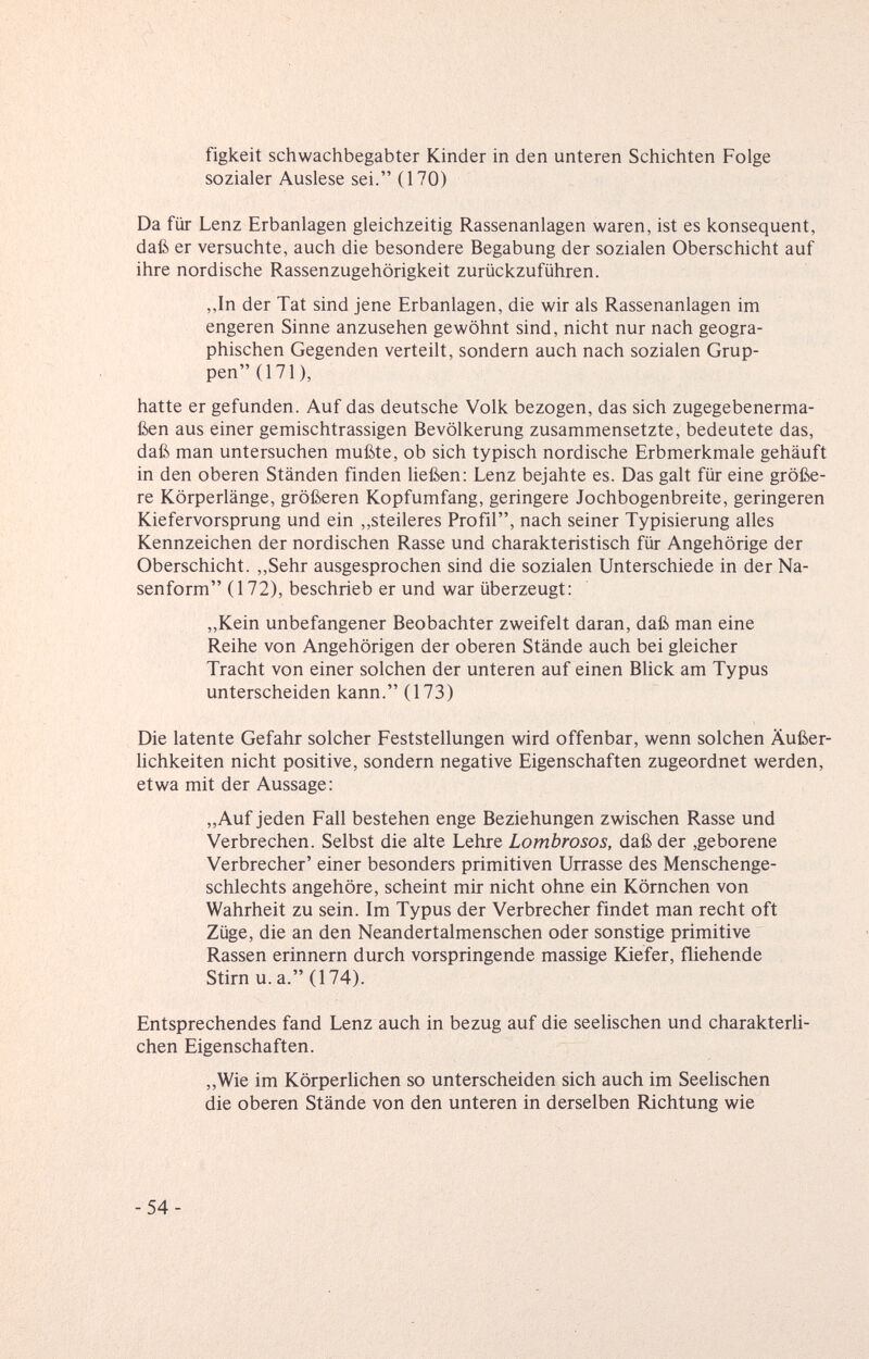 figkeit Schwachbegabter Kinder in den unteren Schichten Folge sozialer Auslese sei. (IVO) Da für Lenz Erbanlagen gleichzeitig Rassenanlagen waren, ist es konsequent, daß er versuchte, auch die besondere Begabung der sozialen Oberschicht auf ihre nordische Rassenzugehörigkeit zurückzuführen. ,,In der Tat sind jene Erbanlagen, die wir als Rassenanlagen im engeren Sinne anzusehen gewöhnt sind, nicht nur nach geogra¬ phischen Gegenden verteilt, sondern auch nach sozialen Grup¬ pen (171), hatte er gefunden. Auf das deutsche Volk bezogen, das sich zugegebenerma¬ ßen aus einer gemischtrassigen Bevölkerung zusammensetzte, bedeutete das, daß man untersuchen mußte, ob sich typisch nordische Erbmerkmale gehäuft in den oberen Ständen finden ließen: Lenz bejahte es. Das galt für eine größe¬ re Körperlänge, größeren Kopfumfang, geringere Jochbogenbreite, geringeren Kiefervorsprung und ein ,,steileres Profil, nach seiner Typisierung alles Kennzeichen der nordischen Rasse und charakteristisch für Angehörige der Oberschicht. ,,Sehr ausgesprochen sind die sozialen Unterschiede in der Na¬ senform (172), beschrieb er und war überzeugt: „Kein unbefangener Beobachter zweifelt daran, daß man eine Reihe von Angehörigen der oberen Stände auch bei gleicher Tracht von einer solchen der unteren auf einen Blick am Typus unterscheiden kann. (173) Die latente Gefahr solcher Feststellungen wird offenbar, wenn solchen Äußer¬ lichkeiten nicht positive, sondern negative Eigenschaften zugeordnet werden, etwa mit der Aussage; „Auf jeden Fall bestehen enge Beziehungen zwischen Rasse und Verbrechen. Selbst die alte Lehre Lombrosos, daß der ,geborene Verbrecher' einer besonders primitiven Urtasse des Menschenge¬ schlechts angehöre, scheint mir nicht ohne ein Körnchen von Wahrheit zu sein. Im Typus der Verbrecher findet man recht oft Züge, die an den Neandertalmenschen oder sonstige primitive Rassen erinnern durch vorspringende massige Kiefer, fliehende Stirn u.a. (174). Entsprechendes fand Lenz auch in bezug auf die seelischen und charakterli¬ chen Eigenschaften. „Wie im Körperlichen so unterscheiden sich auch im Seelischen die oberen Stände von den unteren in derselben Richtung wie -54-