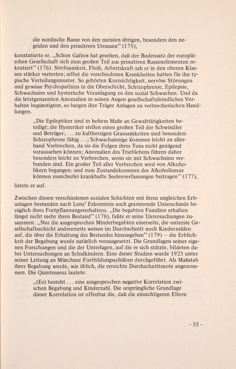 die nordische Rasse von den meisten übrigen, besonders den ne- griden und den primitiven Urrassen (175), konstatierte er. „Schon Galton hat gesehen, daß der Bodensatz der europäi¬ schen Gesellschaft sich zum großen Teil aus primitiven Rassenelementen re¬ krutiert (176). Strebsamkeit, Fleiß, Arbeitskraft sah er in den oberen Klas¬ sen stärker vertreten; selbst die verschiedenen Krankheiten hatten für ihn ty¬ pische Verteilungsmuster. So gehörten Kurzsichtigkeit, nervöse Störungen und gewisse Psychopathien in die Oberschicht, Schizophrenie, Epilepsie, Schwachsinn und hysterische Veranlagung zu den sozial Schwachen. Und da die letztgenannten Anomalien in seinen Augen gesellschaftsfeindliches Ver¬ halten begünstigten, so bargen ihre Träger Anlagen zu verbrecherischen Hand¬ lungen. „Die Epileptiker sind in hohem Maße an Gewalttätigkeiten be¬ teiligt; die Hysteriker stellen einen großen Teil der Schwindler und Betrüger;... zu kaltherzigen Grausamkeiten sind besonders Schizophrene fähig ...; Schwachsinnige kommen leicht zu aller¬ hand Verbrechen, da sie die Folgen ihres Tuns nicht genügend voraussehen können; Anomalien des Trieblebens führen daher besonders leicht zu Verbrechen, wenn sie mit Schwachsinn ver¬ bunden sind. Ein großer Teil aller Verbrechen wird von Alkoho¬ likern begangen; und zum Zustandekommen des Alkoholismus können mancherlei krankhafte Seelenverfassungen beitragen (177), listete er auf. Zwischen diesen verschiedenen sozialen Schichten mit ihren ungleichen Erb¬ anlagen bestanden nach Lenz' Erkenntnis auch gravierende Unterschiede be¬ züglich ihres Fortpflanzungsverhaltens. „Die begabten Familien erhalten längst nicht mehr ihren Bestand (178), faßte er seine Untersuchungen zu¬ sammen. „Nur die ausgesprochen Minderbegabten einerseits, die unterste Ge¬ sellschaftsschicht andererseits weisen im Durchschnitt noch Kinderzahlen auf, die über die Erhaltung des Bestandes hinausgehen (179) — die Erblich¬ keit der Begabung wurde natürlich vorausgesetzt. Die Grundlagen seiner eige¬ nen Forschungen und die der Unterlagen, auf die er sich stützte, bildeten da¬ bei Untersuchungen an Schulkindern. Eine dieser Studien wurde 1925 unter seiner Leitung an Münchner Fortbildungsschülern durchgeführt. Als Maßstab ihrer Begabung wurde, wie üblich, die erreichte Durchschnittsnote angenom¬ men. Die Quintessenz lautete: „(Es) besteht... eine ausgesprochen negative Korrelation zwi¬ schen Begabung und Kinderzahl. Die ursprüngliche Grundlage dieser Korrelation ist offenbar die, daß die einsichtigeren Eltern -55-