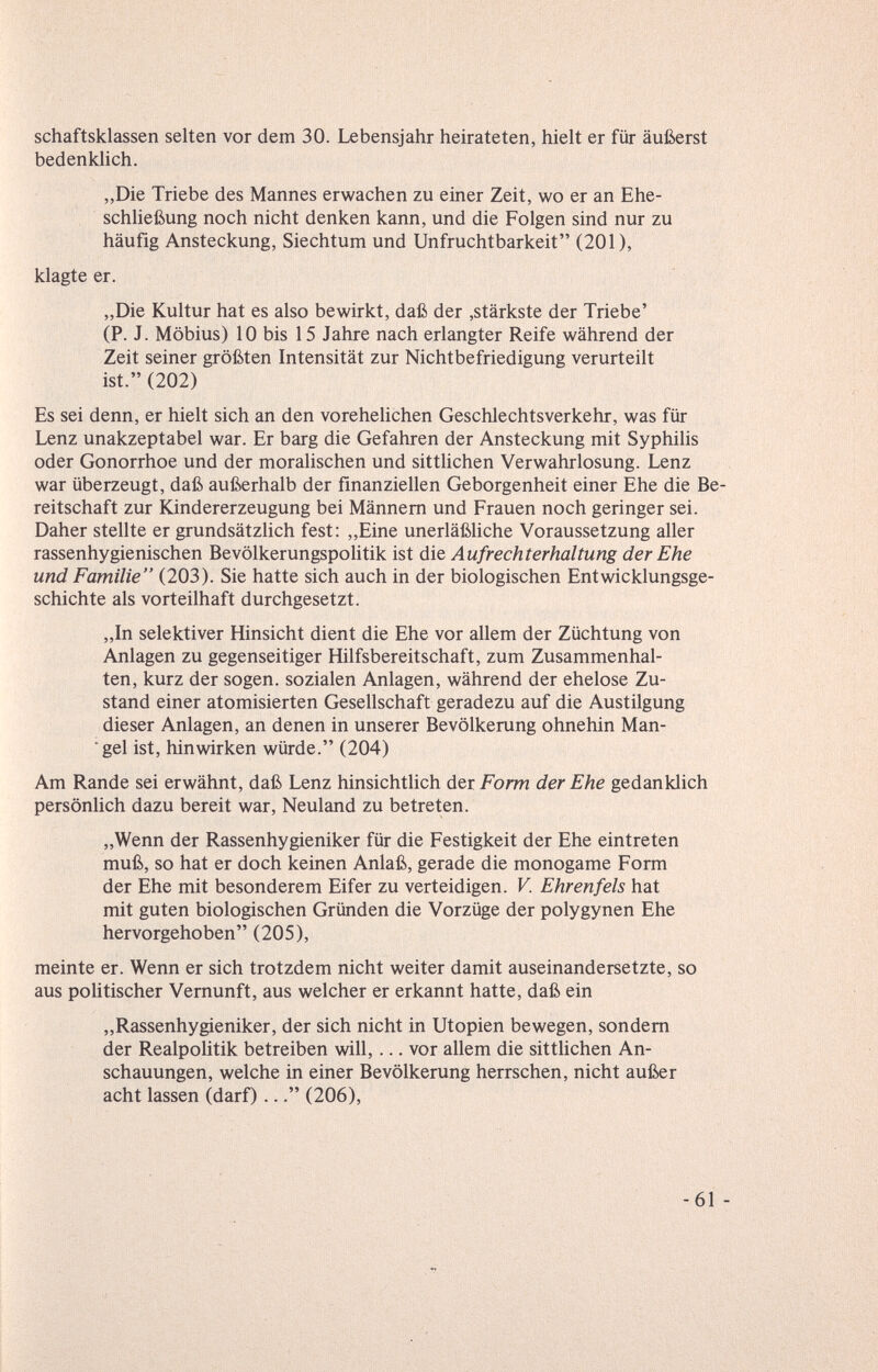 schaftsklassen selten vor dem 30. Lebensjahr heirateten, hielt er für äußerst bedenklich. „Die Triebe des Mannes erwachen zu einer Zeit, wo er an Ehe- schUeßung noch nicht denken kann, und die Folgen sind nur zu häufig Ansteckung, Siechtum und Unfruchtbarkeit (201), klagte er. „Die Kultur hat es also bewirkt, daß der ,stärkste der Triebe' (P. J. Möbius) 10 bis 15 Jahre nach erlangter Reife während der Zeit seiner größten Intensität zur Nichtbefriedigung verurteilt ist. (202) Es sei denn, er hielt sich an den vorehehchen Geschlechtsverkehr, was für Lenz unakzeptabel war. Er barg die Gefahren der Ansteckung mit Syphilis oder Gonorrhoe und der moralischen und sitthchen Verwahrlosung. Lenz war überzeugt, daß außerhalb der finanziellen Geborgenheit einer Ehe die Be¬ reitschaft zur Kindererzeugung bei Männern und Frauen noch geringer sei. Daher stellte er grundsätzhch fest: „Eine unerläßUche Voraussetzung aller rassenhygienischen Bevölkerungspohtik ist àie Aufrechterhaltung der Ehe und Familie (203). Sie hatte sich auch in der biologischen Entwicklungsge¬ schichte als vorteilhaft durchgesetzt. „In selektiver Hinsicht dient die Ehe vor allem der Züchtung von Anlagen zu gegenseitiger Hilfsbereitschaft, zum Zusammenhal¬ ten, kurz der sogen, sozialen Anlagen, während der ehelose Zu¬ stand einer atomisierten Gesellschaft geradezu auf die Austilgung dieser Anlagen, an denen in unserer Bevölkerung ohnehin Man- gel ist, hinwirken würde. (204) Am Rande sei erwähnt, daß Lenz hinsichtlich der Form der Ehe gedanklich persönlich dazu bereit war, Neuland zu betreten. „Wenn der Rassenhygieniker für die Festigkeit der Ehe eintreten muß, so hat er doch keinen Anlaß, gerade die monogame Form der Ehe mit besonderem Eifer zu verteidigen. V. Ehr en feis hat mit guten biologischen Gründen die Vorzüge der polygynen Ehe hervorgehoben (205), meinte er. Wenn er sich trotzdem nicht weiter damit auseinandersetzte, so aus politischer Vernunft, aus welcher er erkannt hatte, daß ein „Rassenhygieniker, der sich nicht in Utopien bewegen, sondern der Realpolitik betreiben will,... vor allem die sitthchen An¬ schauungen, welche in einer Bevölkerung herrschen, nicht außer acht lassen (darf)... (206),