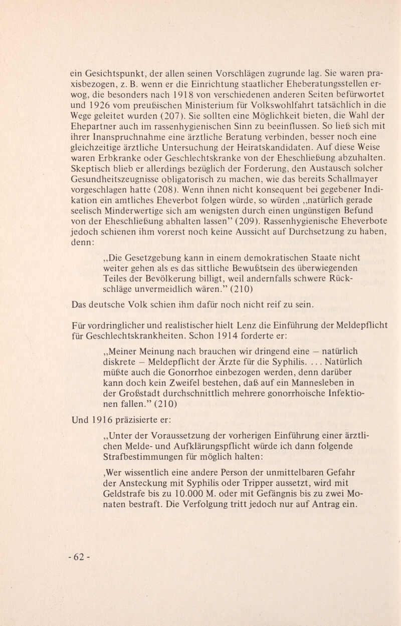 ein Gesichtspunkt, der allen seinen Vorschlägen zugrunde lag. Sie waren pra¬ xisbezogen, z. B. wenn er die Einrichtung staatlicher Eheberatungsstellen er¬ wog, die besonders nach 1918 von verschiedenen anderen Seiten befürwortet und 1926 vom preußischen Ministerium für Volkswohlfahrt tatsächlich in die Wege geleitet wurden (207). Sie sollten eine Möglichkeit bieten, die Wahl der Ehepartner auch im rassenhygienischen Sinn zu beeinflussen. So ließ sich mit ihrer Inanspruchnahme eine ärztliche Beratung verbinden, besser noch eine gleichzeitige ärztliche Untersuchung der Heiratskandidaten. Auf diese Weise waren Erbkranke oder Geschlechtskranke von der Eheschließung abzuhalten. Skeptisch bheb er allerdings bezüglich der Forderung, den Austausch solcher Gesundheitszeugnisse obligatorisch zu machen, wie das bereits Schallmayer vorgeschlagen hatte (208). Wenn ihnen nicht konsequent bei gegebener Indi¬ kation ein amthches Eheverbot folgen würde, so würden ,,natürlich gerade seelisch Minderwertige sich am wenigsten durch einen ungünstigen Befund von der Eheschließung abhalten lassen (209). Rassenhygienische Eheverbote jedoch schienen ihm vorerst noch keine Aussicht auf Durchsetzung zu haben, denn: ,,Die Gesetzgebung kann in einem demokratischen Staate nicht weiter gehen als es das sittliche Bewußtsein des überwiegenden Teiles der Bevölkerung billigt, weil andernfalls schwere Rück¬ schläge unvermeidlich wären. (210) Das deutsche Volk schien ihm dafür noch nicht reif zu sein. Für vordringhcher und realistischerhielt Lenz die Einführung der Meldepflicht für Geschlechtskrankheiten. Schon 1914 forderte er: „Meiner Meinung nach brauchen wir dringend eine — natürlich diskrete — Meldepflicht der Ärzte für die Syphilis. ... Natürlich müßte auch die Gonorrhoe einbezogen werden, denn darüber kann doch kein Zweifel bestehen, daß auf ein Mannesleben in der Großstadt durchschnittlich mehrere gonorrhoische Infektio¬ nen fallen. (210) Und 1916 präzisierte er: „Unter der Voraussetzung der vorherigen Einführung einer ärztli¬ chen Melde- und Aufklärungspflicht würde ich dann folgende Strafbestimmungen für mögUch halten: ,Wer wissentlich eine andere Person der unmittelbaren Gefahr der Ansteckung mit Syphilis oder Tripper aussetzt, wird mit Geldstrafe bis zu 10.000 M. oder mit Gefängnis bis zu zwei Mo¬ naten bestraft. Die Verfolgung tritt jedoch nur auf Antrag ein. -62-