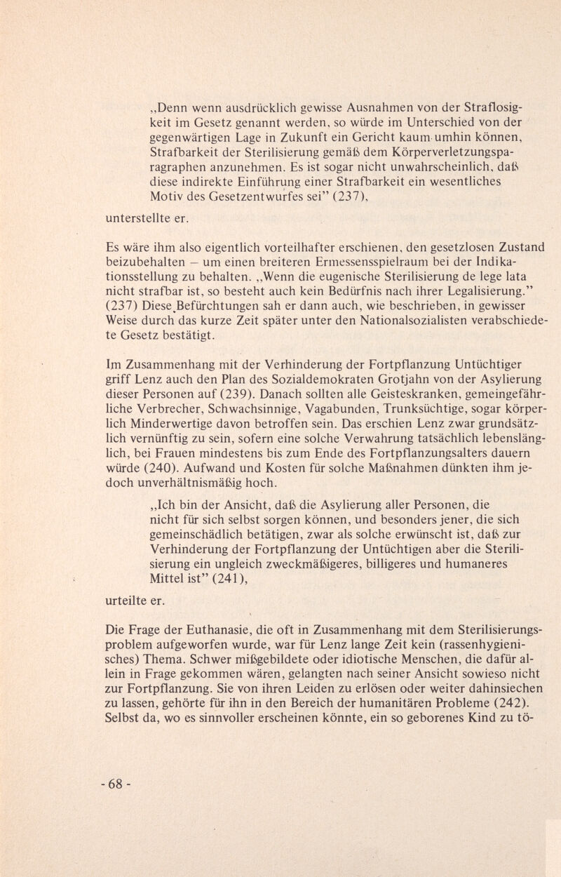 „Denn wenn ausdrücklich gewisse Ausnahmen von der Straflosig¬ keit im Gesetz genannt werden, so würde im Unterschied von der gegenwärtigen Lage in Zukunft ein Gericht kaum umhin können, Strafbarkeit der Sterihsierung gemäi5 dem Körperverletzungspa¬ ragraphen anzunehmen. Es ist sogar nicht unwahrscheinlich, daß diese indirekte Einführung einer Strafbarkeit ein wesentliches Motiv des Gesetzentwurfes sei (237), unterstellte er. Es wäre ihm also eigentlich vorteilhafter erschienen, den gesetzlosen Zustand beizubehalten — um einen breiteren Ermessensspielraum bei der Indika¬ tionsstellung zu behalten. ,,Wenn die eugenische Sterilisierung de lege lata nicht strafbar ist, so besteht auch kein Bedürfnis nach ihrer Legahsierung. (237) Diese ^Befürchtungen sah er dann auch, wie beschrieben, in gewisser Weise durch das kurze Zeit später unter den Nationalsozialisten verabschiede¬ te Gesetz bestätigt. 1ш Zusammenhang mit der Verhinderung der Fortpflanzung Untüchtiger griff Lenz auch den Plan des Sozialdemokraten Grotjahn von der Asylierung dieser Personen auf (239). Danach sollten alle Geisteskranken, gemeingefähr¬ liche Verbrecher, Schwachsinnige, Vagabunden, Trunksüchtige, sogar körper¬ lich Minderwertige davon betroffen sein. Das erschien Lenz zwar grundsätz¬ lich vernünftig zu sein, sofern eine solche Verwahrung tatsächlich lebensläng¬ lich, bei Frauen mindestens bis zum Ende des Fortpflanzungsalters dauern würde (240). Aufwand und Kosten für solche Maßnahmen dünkten ihm je¬ doch unverhältnismäßig hoch. „Ich bin der Ansicht, daß die Asylierung aller Personen, die nicht für sich selbst sorgen können, und besonders jener, die sich gemeinschädlich betätigen, zwar als solche erwünscht ist, daß zur Verhinderung der Fortpflanzung der Untüchtigen aber die Sterili¬ sierung ein ungleich zweckmäßigeres, billigeres und humaneres Mittel ist (241), urteilte er. Die Frage der Euthanasie, die oft in Zusammenhang mit dem Sterilisierungs- problem aufgeworfen wurde, war für Lenz lange Zeit kein (rassenhygieni¬ sches) Thema. Schwer mißgebildete oder idiotische Menschen, die dafür al¬ lein in Frage gekommen wären, gelangten nach seiner Ansicht sowieso nicht zur Fortpflanzung. Sie von ihren Leiden zu erlösen oder weiter dahinsiechen zu lassen, gehörte für ihn in den Bereich der humanitären Probleme (242). Selbst da, wo es sinnvoller erscheinen könnte, ein so geborenes Kind zu tö- -68-