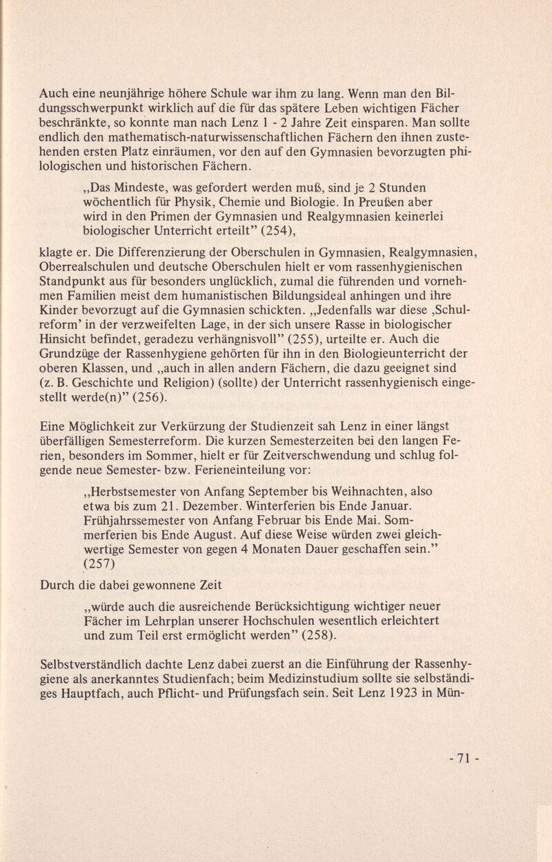 Auch eine neunjährige höhere Schule war ihm zu lang. Wenn man den Bil¬ dungsschwerpunkt wirklich auf die für das spätere Leben wichtigen Fächer beschränkte, so konnte man nach Lenz 1 - 2 Jahre Zeit einsparen. Man sollte endlich den mathematisch-naturwissenschaftlichen Fächern den ihnen zuste¬ henden ersten Platz einräumen, vor den auf den Gymnasien bevorzugten phi¬ lologischen und historischen Fächern. „Das Mindeste, was gefordert werden muß, sind je 2 Stunden wöchentlich für Physik, Chemie und Biologie. In Preußen aber wird in den Primen der Gymnasien und Realgymnasien keinerlei biologischer Unterricht erteilt (254), klagte er. Die Differenzierung der Oberschulen in Gymnasien, Realgymnasien, Oberrealschulen und deutsche Oberschulen hielt er vom rassenhygienischen Standpunkt aus für besonders unglücklich, zumal die führenden und vorneh¬ men Familien meist dem humanistischen Bildungsideal anhingen und ihre Kinder bevorzugt auf die Gymnasien schickten. „Jedenfalls war diese ,Schul¬ reform' in der verzweifelten Lage, in der sich unsere Rasse in biologischer Hinsicht befindet, geradezu verhängnisvoll (255), urteilte er. Auch die Grundzüge der Rassenhygiene gehörten für ihn in den Biologieunterricht der oberen Klassen, und „auch in allen andern Fächern, die dazu geeignet sind (z. B. Geschichte und Religion) (sollte) der Unterricht rassenhygienisch einge¬ stellt werde(n) (256). Eine Möglichkeit zur Verkürzung der Studienzeit sah Lenz in einer längst überfälligen Semesterreform. Die kurzen Semesterzeiten bei den langen Fe¬ rien, besonders im Sommer, hielt er für Zeitverschwendung und schlug fol¬ gende neue Semester- bzw. Ferieneinteilung vor: ,,Herbstsemester von Anfang September bis Weihnachten, also etwa bis zum 21. Dezember. Winterferien bis Ende Januar. Frühjahrssemester von Anfang Februar bis Ende Mai. Som¬ merferien bis Ende August. Auf diese Weise würden zwei gleich¬ wertige Semester von gegen 4 Monaten Dauer geschaffen sein. (257) Durch die dabei gewonnene Zeit „würde auch die ausreichende Berücksichtigung wichtiger neuer Fächer im Lehr plan unserer Hochschulen wesentlich erleichtert und zum Teil erst ermöglicht werden (258). Selbstverständlich dachte Lenz dabei zuerst an die Einführung der Rassenhy¬ giene als anerkanntes Studienfach; beim Medizinstudium sollte sie selbständi¬ ges Hauptfach, auch Pflicht- und Prüfungsfach sein. Seit Lenz 1923 in Mün- -71 -