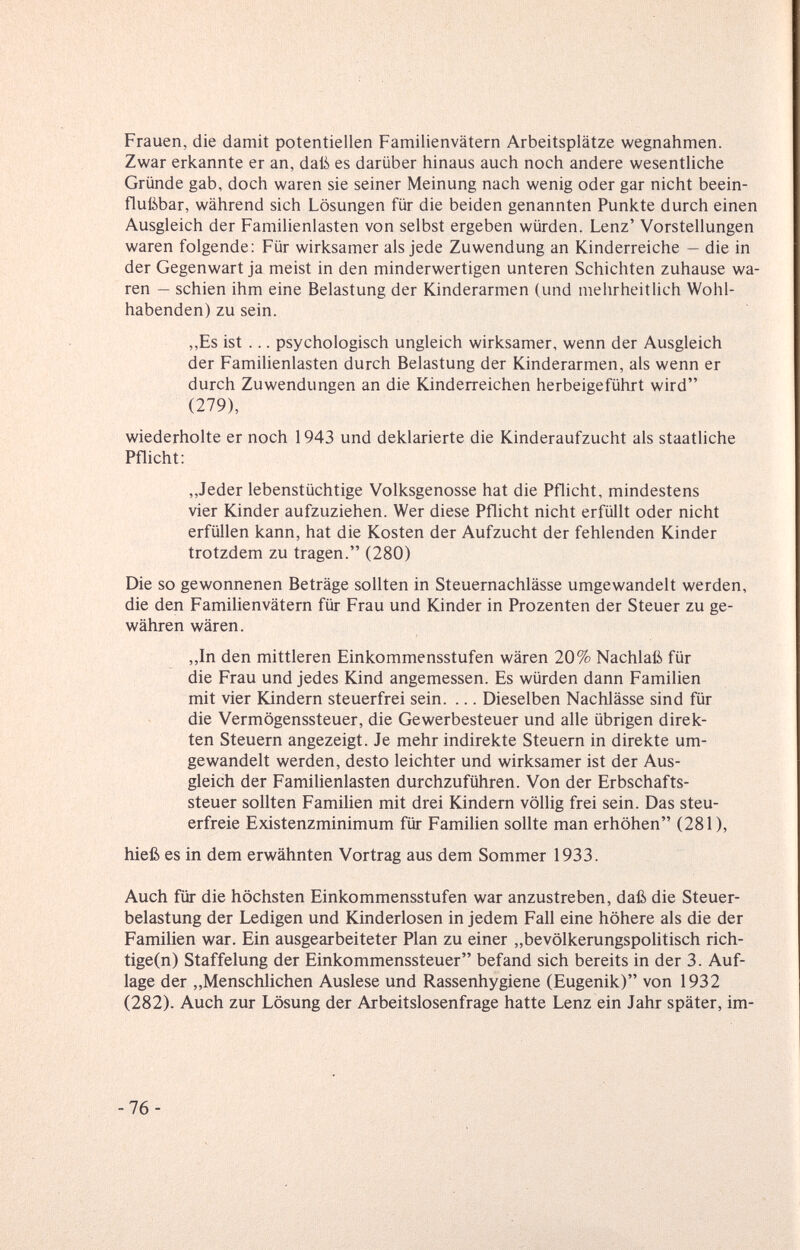 Frauen, die damit potentiellen Familienvätern Arbeitsplätze wegnahmen. Zwar erkannte er an, daß es darüber hinaus auch noch andere wesentliche Gründe gab, doch waren sie seiner Meinung nach wenig oder gar nicht beein¬ flußbar, während sich Lösungen für die beiden genannten Punkte durch einen Ausgleich der Familienlasten von selbst ergeben würden. Lenz' Vorstellungen waren folgende; Für wirksamer als jede Zuwendung an Kinderreiche — die in der Gegenwart ja meist in den minderwertigen unteren Schichten zuhause wa¬ ren — schien ihm eine Belastung der Kinderarmen (und mehrheitlich Wohl¬ habenden) zu sein. ,,Es ist ... psychologisch ungleich wirksamer, wenn der Ausgleich der Familienlasten durch Belastung der Kinderarmen, als wenn er durch Zuwendungen an die Kinderreichen herbeigeführt wird (279), wiederholte er noch 1943 und deklarierte die Kinderaufzucht als staatliche Pflicht: „Jeder lebenstüchtige Volksgenosse hat die Pflicht, mindestens vier Kinder aufzuziehen. Wer diese Pflicht nicht erfüllt oder nicht erfüllen kann, hat die Kosten der Aufzucht der fehlenden Kinder trotzdem zu tragen. (280) Die so gewonnenen Beträge sollten in Steuernachlässe umgewandelt werden, die den Familienvätern für Frau und Kinder in Prozenten der Steuer zu ge¬ währen wären. ,,In den mittleren Einkommensstufen wären 20% Nachlaß für die Frau und jedes Kind angemessen. Es würden dann Familien mit vier Kindern steuerfrei sein. ... Dieselben Nachlässe sind für die Vermögenssteuer, die Gewerbesteuer und alle übrigen direk¬ ten Steuern angezeigt. Je mehr indirekte Steuern in direkte um¬ gewandelt werden, desto leichter und wirksamer ist der Aus¬ gleich der Familienlasten durchzuführen. Von der Erbschafts¬ steuer sollten Familien mit drei Kindern völlig frei sein. Das steu¬ erfreie Existenzminimum für Familien sollte man erhöhen (281), hieß es in dem erwähnten Vortrag aus dem Sommer 1933. Auch für die höchsten Einkommensstufen war anzustreben, daß die Steuer¬ belastung der Ledigen und Kinderlosen in jedem Fall eine höhere als die der Familien war. Ein ausgearbeiteter Plan zu einer „bevölkerungspolitisch rich- tige(n) Staffelung der Einkommenssteuer befand sich bereits in der 3. Auf¬ lage der „Menschlichen Auslese und Rassenhygiene (Eugenik) von 1932 (282). Auch zur Lösung der Arbeitslosenfrage hatte Lenz ein Jahr später, im- -76-