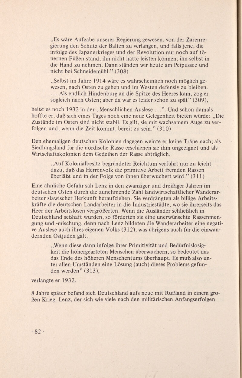 „Es wäre Aufgabe unserer Regierung gewesen, von der Zarenre¬ gierung den Schutz der Balten zu verlangen, und falls jene, die infolge des Japanerkrieges und der Revolution nur noch auf tö¬ nernen Füßen stand, ihn nicht hätte leisten können, ihn selbst in die Hand zu nehmen. Dann ständen wir heute am Peipussee und nicht bei Schneidemühl. (308) ,,Selbst im Jahre 1914 wäre es wahrscheinlich noch möglich ge¬ wesen, nach Osten zu gehen und im Westen defensiv zu bleiben. ... Als endlich Hindenburg an die Spitze des Heeres kam, zog er sogleich nach Osten; aber da war es leider schon zu spät (309), heißt es noch 1932 in der „Menschlichen Auslese .... Und schon damals hoffte er, daß sich eines Tages noch eine neue Gelegenheit bieten würde: „Die Zustände im Osten sind nicht stabil. Es gilt, sie mit wachsamem Auge zu ver¬ folgen und, wenn die Zeit kommt, bereit zu sein. (310) Den ehemaligen deutschen Kolonien dagegen weinte er keine Träne nach; als Siedlungsland für die nordische Rasse erschienen sie ihm ungeeignet und als Wirtschaftskolonien dem Gedeihen der Rasse abträglich. ,,Auf Kolonialbesitz begründeter Reichtum verführt nur zu leicht dazu, daß das Herrenvolk die primitive Arbeit fremden Rassen überläßt und in der Folge von ihnen überwuchert wird. (311) Eine ähnliche Gefahr sah Lenz in den zwanziger und dreißiger Jahren im deutschen Osten durch die zunehmende Zahl landwirtschafthcher Wanderar¬ beiter slawischer Herkunft heraufziehen. Sie verdrängten als billige Arbeits¬ kräfte die deutschen Landarbeiter in die Industriestädte, wo sie ihrerseits das Heer der Arbeitslosen vergrößerten. Wenn die Ausländer schließlich in Deutschland seßhaft wurden, so förderten sie eine unerwünschte Rassenmen- gung und -mischung, denn nach Lenz bildeten die Wanderarbeiter eine negati¬ ve Auslese auch ihres eigenen Volks (312), was übrigens auch für die einwan¬ dernden Ostjuden galt. „Wenn diese dann infolge ihrer Primitivität und Bedürfnislosig¬ keit die höhergearteten Menschen überwuchern, so bedeutet das das Ende des höheren Menschentums überhaupt. Es muß also un¬ ter allen Umständen eine Lösung (auch) dieses Problems gefun¬ den werden (313), verlangte er 1932. 8 Jahre später befand sich Deutschland aufs neue mit Rußland in einem gro¬ ßen Krieg. Lenz, der sich wie viele nach den militärischen Anfangserfolgen -82-