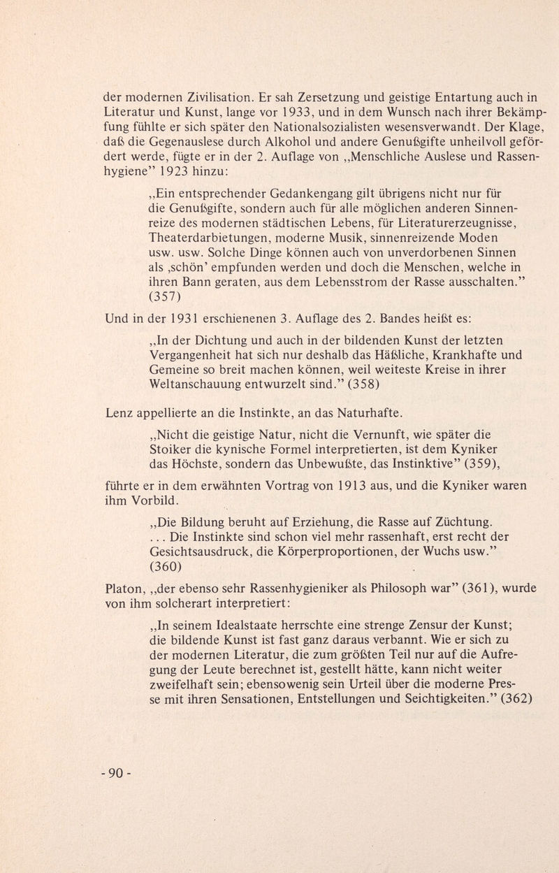 der modernen Zivilisation. Er sah Zersetzung und geistige Entartung auch in Literatur und Kunst, lange vor 1933, und in dem Wunsch nach ihrer Bekämp¬ fung fühlte er sich später den Nationalsozialisten wesensverwandt. Der Klage, daß die Gegenauslese durch Alkohol und andere Genußgifte unheilvoll geför¬ dert werde, fügte er in der 2. Auflage von ,,Menschliche Auslese und Rassen¬ hygiene 1923 hinzu: „Ein entsprechender Gedankengang gilt übrigens nicht nur für die Genußgifte, sondern auch für alle möglichen anderen Sinnen¬ reize des modernen städtischen Lebens, für Literaturerzeugnisse, Theaterdarbietungen, moderne Musik, sinnenreizende Moden usw. usw. Solche Dinge können auch von unverdorbenen Sinnen als ,schön' empfunden werden und doch die Menschen, welche in ihren Bann geraten, aus dem Lebensstrom der Rasse ausschalten. (357) Und in der 1931 erschienenen 3. Auflage des 2. Bandes heißt es: ,,In der Dichtung und auch in der bildenden Kunst der letzten Vergangenheit hat sich nur deshalb das Häßliche, Krankhafte und Gemeine so breit machen können, weil weiteste Kreise in ihrer Weltanschauung entwurzelt sind. (358) Lenz appellierte an die Instinkte, an das Naturhafte. „Nicht die geistige Natur, nicht die Vernunft, wie später die Stoiker die kynische Formel interpretierten, ist dem Kyniker das Höchste, sondern das Unbewußte, das Instinktive (359), führte er in dem erwähnten Vortrag von 1913 aus, und die Kyniker waren ihm Vorbild. „Die Bildung beruht auf Erziehung, die Rasse auf Züchtung. ... Die Instinkte sind schon viel mehr rassenhaft, erst recht der Gesichtsausdruck, die Körperproportionen, der Wuchs usw. (360) Piaton, ,,der ebenso sehr Rassenhygieniker als Philosoph war (361), wurde von ihm solcherart interpretiert : ,,In seinem Idealstaate herrschte eine strenge Zensur der Kunst; die bildende Kunst ist fast ganz daraus verbannt. Wie er sich zu der modernen Literatur, die zum größten Teil nur auf die Aufre¬ gung der Leute berechnet ist, gestellt hätte, kann nicht weiter zweifelhaft sein; ebensowenig sein Urteil über die moderne Pres¬ se mit ihren Sensationen, Entstellungen und Seichtigkeiten. (362) -90-