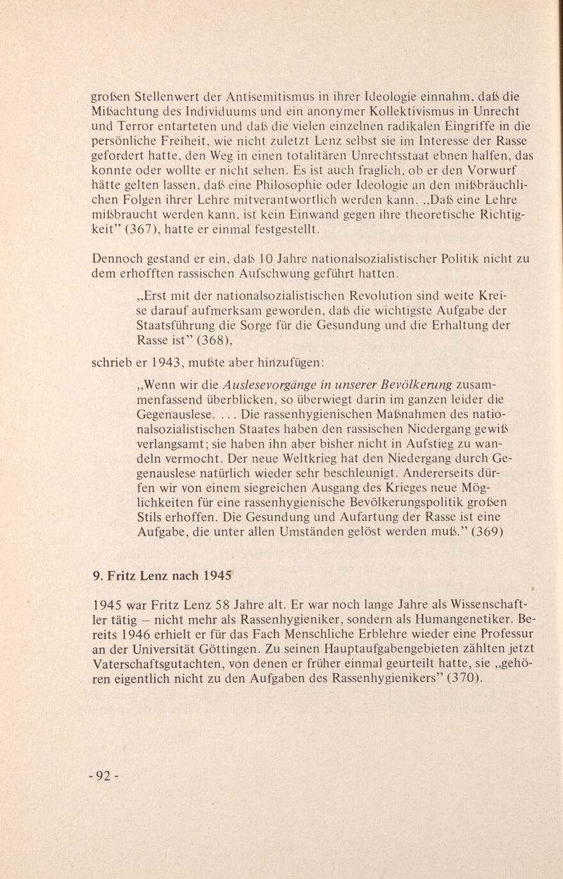 großen Stellenwert der Antisemitismus in ihrer Ideologie einnahm, daß die Mißachtung des Individuums und ein anonymer Kollektivismus in Unrecht und Terror entarteten und daß die vielen einzelnen radikalen Eingriffe in die persönliche Freiheit, wie nicht zuletzt Lenz selbst sie im Interesse der Rasse gefordert hatte, den Weg in einen totalitären Unrechtsstaat ebnen halfen, das konnte oder wollte er nicht sehen. Es ist auch fraglich, ob er den Vorwurf hätte gelten lassen, daß eine Philosophie oder Ideologie an den mißbräuchli¬ chen Folgen ihrer Lehre mitverantwortlich werden kann. ,,Daß eine Lehre mißbraucht werden kann, ist kein Einwand gegen ihre theoretische Richtig¬ keit (367), hatte er einmal festgestellt. Dennoch gestand er ein, daß 10 Jahre nationalsozialistischer Politik nicht zu dem erhofften rassischen Aufschwung geführt hatten. ,,Erst mit der nationalsozialistischen Revolution sind weite Krei¬ se darauf aufmerksam geworden, daß die wichtigste Aufgabe der Staatsführung die Sorge für die Gesundung und die Erhaltung der Rasse ist (368), schrieb er 1943, mußte aber hinzufügen; ,,Wenn wir die Auslesevorgänge in unserer Bevölkerung zusam¬ menfassend überblicken, so überwiegt darin im ganzen leider die Gegenauslese. ... Die rassenhygienischen Maßnahmen des natio¬ nalsozialistischen Staates haben den rassischen Niedergang gewiß verlangsamt; sie haben ihn aber bisher nicht in Aufstieg zu wan¬ deln vermocht. Der neue Weltkrieg hat den Niedergang durch Ge¬ genauslese natürlich wieder sehr beschleunigt. Andererseits dür¬ fen wir von einem siegreichen Ausgang des Krieges neue Mög¬ lichkeiten für eine rassenhygienische Bevölkerungspolitik groikn Stils erhoffen. Die Gesundung und Aufartung der Rasse ist eine Aufgabe, die unter allen Umständen gelöst werden muß. (369) 9. Fritz Lenz nach 1945 « 1945 war Fritz Lenz 58 Jahre alt. Er war noch lange Jahre als Wissenschaft¬ ler tätig — nicht mehr als Rassenhygieniker, sondern als Humangenetiker. Be¬ reits 1946 erhielt er für das Fach Menschliche Erblehre wieder eine Professur an der Universität Göttingen. Zu seinen Hauptaufgabengebieten zählten jetzt Vaterschaftsgutachten, von denen er früher einmal geurteilt hatte, sie „gehö¬ ren eigentlich nicht zu den Aufgaben des Rassenhygienikers (370). -92-