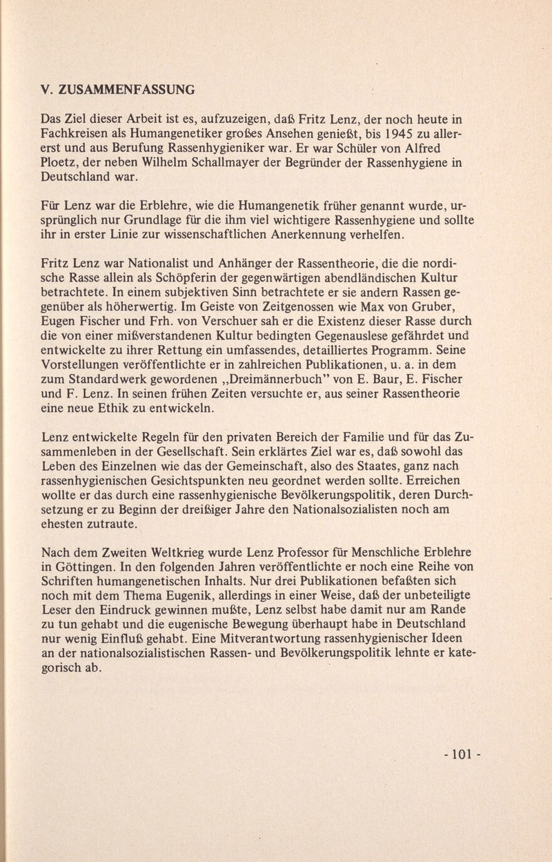V. ZUSAMMENFASSUNG Das Ziel dieser Arbeit ist es, aufzuzeigen, daß Fritz Lenz, der noch heute in Fachkreisen als Humangenetiker großes Ansehen genießt, bis 1945 zu aller¬ erst und aus Berufung Rassenhygieniker war. Er war Schüler von Alfred Ploetz, der neben Wilhelm Schallmayer der Begründer der Rassenhygiene in Deutschland war. Für Lenz war die Erblehre, wie die Humangenetik früher genannt wurde, ur¬ sprünglich nur Grundlage für die ihm viel wichtigere Rassenhygiene und sollte ihr in erster Linie zur wissenschaftUchen Anerkennung verhelfen. Fritz Lenz war Nationalist und Anhänger der Rassentheorie, die die nordi¬ sche Rasse allein als Schöpferin der gegenwärtigen abendländischen Kultur betrachtete. In einem subjektiven Sinn betrachtete er sie andern Rassen ge¬ genüber als höherwertig. Im Geiste von Zeitgenossen wie Max von Gruber, Eugen Fischer und Frh. von Verschuer sah er die Existenz dieser Rasse durch die von einer mißverstandenen Kultur bedingten Gegenauslese gefährdet und entwickelte zu ihrer Rettung ein umfassendes, detailliertes Programm. Seine Vorstellungen veröffentlichte er in zahlreichen Publikationen, u. a. in dem zum Standardwerk gewordenen ,,Dreimännerbuch von E. Baur, E. Fischer und F. Lenz. In seinen frühen Zeiten versuchte er, aus seiner Rassentheorie eine neue Ethik zu entwickeln. Lenz entwickelte Regeln für den privaten Bereich der Familie und für das Zu¬ sammenleben in der Gesellschaft. Sein erklärtes Ziel war es, daß sowohl das Leben des Einzelnen wie das der Gemeinschaft, also des Staates, ganz nach rassenhygienischen Gesichtspunkten neu geordnet werden sollte. Erreichen wollte er das durch eine rassenhygienische Bevölkerungspolitik, deren Durch¬ setzung er zu Beginn der dreißiger Jahre den Nationalsozialisten noch am ehesten zutraute. Nach dem Zweiten Weltkrieg wurde Lenz Professor für Menschliche Erblehre in Göttingen. In den folgenden Jahren veröffentlichte er noch eine Reihe von Schriften humangenetischen Inhalts. Nur drei Publikationen befaßten sich noch mit dem Thema Eugenik, allerdings in einer Weise, daß der unbeteiligte Leser den Eindruck gewinnen mußte, Lenz selbst habe damit nur am Rande zu tun gehabt und die eugenische Bewegung überhaupt habe in Deutschland nur wenig Einfluß gehabt. Eine Mitverantwortung rassenhygienischer Ideen an der nationalsozialistischen Rassen- und Bevölkerungspolitik lehnte er kate¬ gorisch ab. -101 -