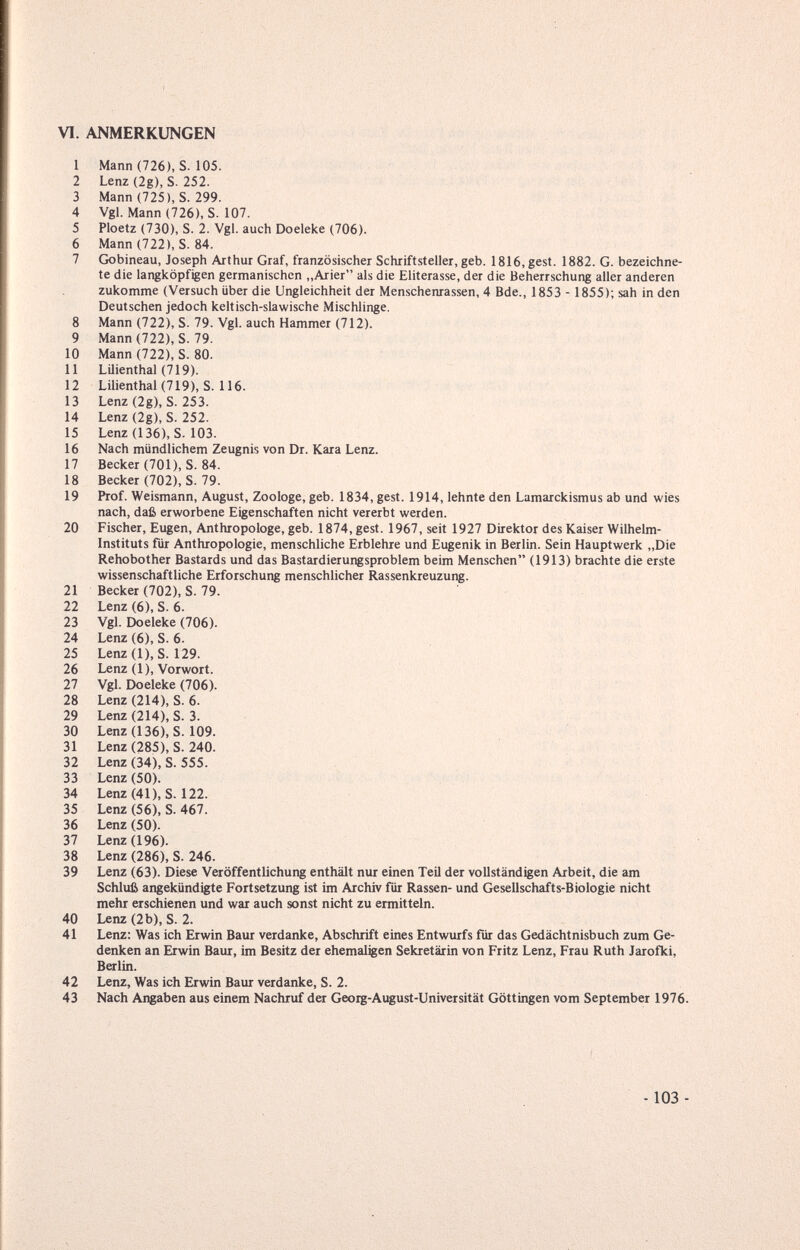 VI. ANMERKUNGEN 1 Mann (726), S. 105. 2 Lenz (2g), S. 252. 3 Mann (725), S. 299. 4 Vgl. Mann (726), S. 107. 5 Ploetz (730), S. 2. Vgl. auch Doeleke (706). 6 Mann(722), S. 84. 7 Gobineau, Joseph Arthur Graf, französischer Schriftsteller, geb. 1816, gest. 1882. G. bezeichne¬ te die langköpfigen germanischen ,,Arier als die Eliterasse, der die Beherrschung aller anderen zukomme (Versuch über die Ungleichheit der Menschenrassen, 4 Bde., 1853 - 1855); sah in den Deutschen jedoch keltisch-slawische Mischlinge. 8 Mann (722), S. 79. Vgl. auch Hammer (712). 9 Mann (722), S. 79. 10 Mann (722), S. 80. 11 LUienthal (719). 12 Lilienthal(719), S. 116. 13 Lenz (2g), S. 253. 14 Lenz (2g), S. 252. 15 Lenz (136), S. 103. 16 Nach mündlichem Zeugnis von Dr. Kara Lenz. 17 Becker (701), S. 84. 18 Becker (702), S. 79. 19 Prof. Weismann, August, Zoologe, geb. 1834, gest. 1914, lehnte den Lumarckismus ab und wies nach, daß erworbene Eigenschaften nicht vererbt werden. 20 Fischer, Eugen, Anthropologe, geb. 1874, gest. 1967, seit 1927 Direktor des Kaiser Wilhelm- Instituts für Anthropologie, menschliche Erblehre und Eugenik in Berlin. Sein Hauptwerk „Die Rehobother Bastards und das Bastardierungsproblem beim Menschen (1913) brachte die erste wissenschaftliche Erforschung menschlicher Rassenkreuzung. 21 Becker (702), S. 79. 22 Lenz (6), S. 6. 23 Vgl. Doeleke (706). 24 Lenz (6), S. 6. 25 Lenz(l), S. 129. 26 Lenz (1), Vorwort. 27 Vgl. Doeleke (706). 28 Lenz (214), S. 6. 29 Lenz (214), S. 3. 30 Lenz (136), S. 109. 31 Lenz (285), S. 240. 32 Lenz (34), S. 555. 33 Lenz (50). 34 Lenz(41), S. 122. 35 Lenz (56), S. 467. 36 Lenz (50). 37 Lenz (196). 38 Lenz (286), S. 246. 39 Lenz (63). Diese Veröffentlichung enthält nur einen Teil der vollständigen Arbeit, die am Schluß angekündigte Fortsetzung ist im Archiv für Rassen- und Gesellschafts-Biologie nicht mehr erschienen und war auch sonst nicht zu ermitteln. 40 Lenz (2b), S. 2. 41 Lenz: Was ich Erwin Baur verdanke, Abschrift eines Entwurfs für das Gedächtnisbuch zum Ge¬ denken an Erwin Baur, im Besitz der ehemaligen Sekretärin von Fritz Lenz, Frau Ruth Jarofki, Berlin. 42 Lenz, Was ich Erwin Baur verdanke, S. 2. 43 Nach Angaben aus einem Nachruf der Georg-August-Universität Göttingen vom September 1976. - 103 -
