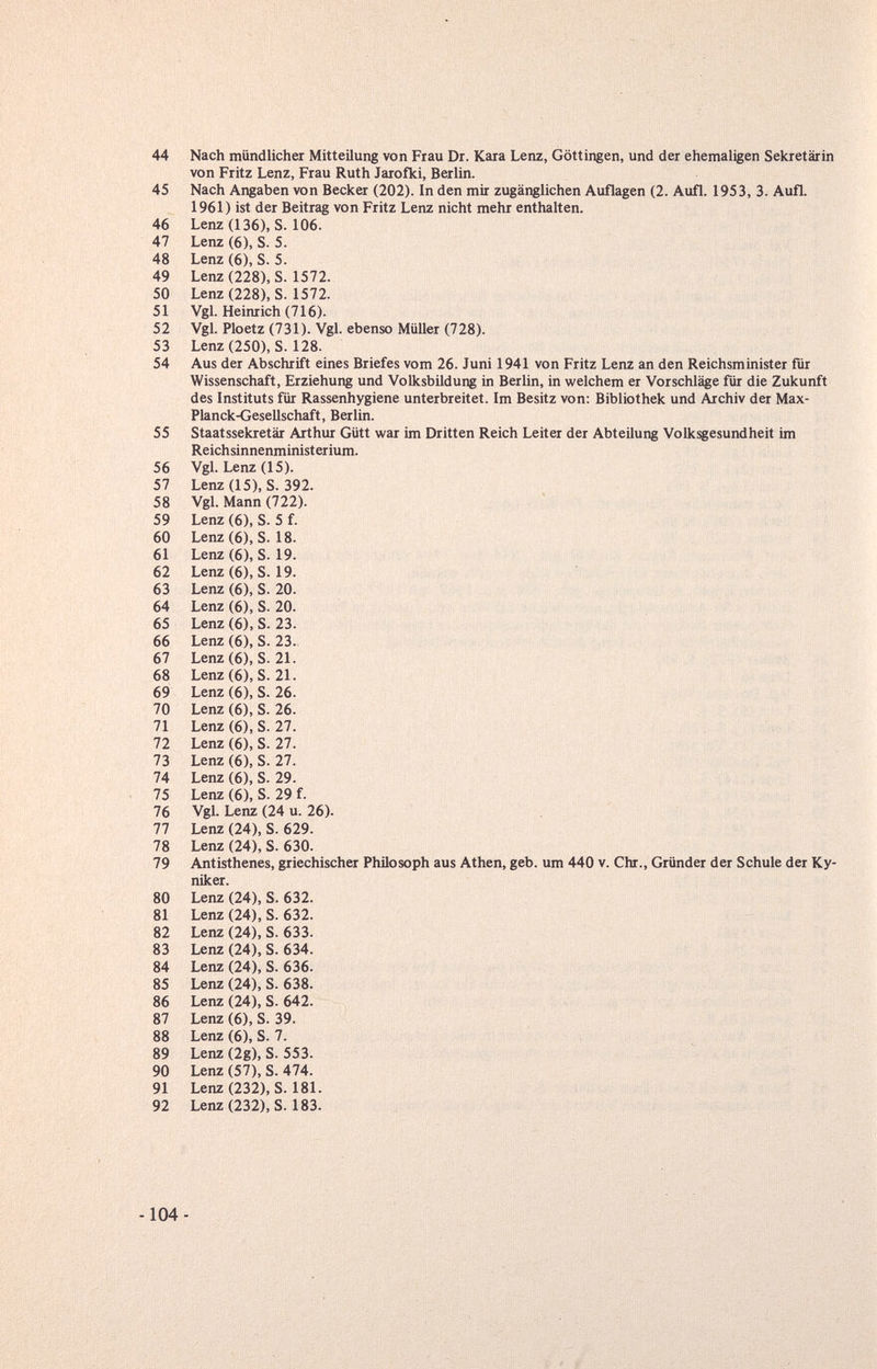 44 Nach mündlichei Mitteilung von Frau Dr. Kara Lenz, Göttingen, und der ehemaligen Sekretärin von Fritz Lenz, Frau Ruth Jarofki, Berlin. 45 Nach Angaben von Becker (202). In den mir zugänglichen Auflagen (2. Aufl. 1953, 3. Aufl. 1961) ist der Beitrag von Fritz Lenz nicht mehr enthalten. 46 Lenz (136), S. 106. 47 Lenz (6), S. 5. 48 Lenz (6), S. 5. 49 Lenz (228), S. 1572. 50 Lenz (228), S. 1572. 51 Vgl. Heinrich (716). 52 Vgl. Ploetz (731). Vgl. ebenso Müller (728). 53 Lenz(250), S. 128. 54 Aus der Abschrift eines Briefes vom 26. Juni 1941 von Fritz Lenz an den Reichsminister für Wissenschaft, Erziehung und Volksbildung in Berlin, in welchem er Vorschläge für die Zukunft des Instituts für Rassenhygiene unterbreitet. Im Besitz von: Bibliothek und Archiv der Max- Planck-Gesellschaft, Berlin. 55 Staatssekretär Arthur Gütt war im Dritten Reich Leiter der Abteilung Volksgesundheit im Reichsinnenministerium. 56 Vgl. Lenz (15). 57 Lenz (15), S. 392. 58 Vgl. Mann (722). 59 Lenz (6), S. 5 f. 60 Lenz(6), S. 18. 61 Lenz (6), S. 19. 62 Lenz(6), S. 19. 63 Lenz (6), S. 20. 64 Lenz (6), S. 20. 65 Lenz (6), S. 23. 66 Lenz (6), S. 23. 67 Lenz(6), S. 21. 68 Lenz (6), S. 21. 69 Lenz (6), S. 26. 70 Lenz (6), S. 26. 71 Lenz (6), S. 27. 72 Lenz (6), S. 27. 73 Lenz (6), S. 27. 74 Lenz (6), S. 29. 75 Lenz (6), S. 29 f. 76 Vgl. Lenz (24 u. 26). 77 Lenz (24), S. 629. 78 Lenz (24), S. 630. 79 Antisthenes, griechischer Philosoph aus Athen, geb. um 440 v. Chr., Gründer der Schule der Ky- niker. 80 Lenz (24), S. 632. 81 Lenz (24), S. 632. 82 Lenz (24), S. 633. 83 Lenz (24), S. 634. 84 Lenz (24), S. 636. 85 Lenz (24), S. 638. 86 Lenz (24), S. 642. 87 Lenz (6), S. 39. 88 Lenz (6), S. 7. 89 Lenz (2g), S. 553. 90 Lenz (57), S. 474. 91 Lenz(232), S. 181. 92 Lenz(232), S. 183. -104-