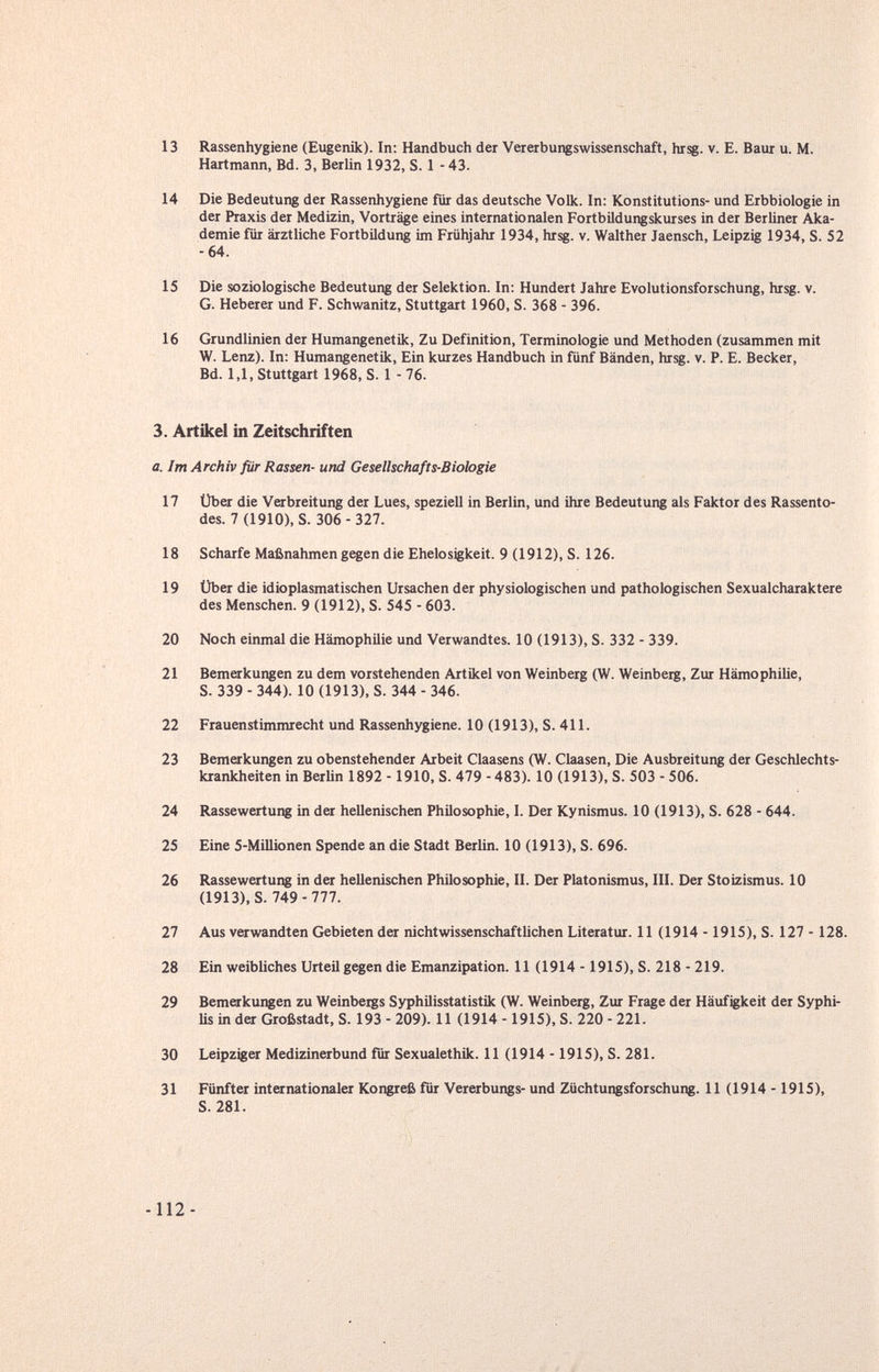 13 Rassenhygiene (Eugenik). In: Handbuch der Vererbungswissenschaft, hrsg. v. E. Ваш u. M. Hartmann, Bd. 3, Berlin 1932, S. 1 -43. 14 Die Bedeutung der Rassenhygiene für das deutsche Volk. In: Konstitutions- und Erbbiologie in der Praxis der Medizin, Vorträge eines internationalen Fortbildungskurses in der Berliner Aka¬ demie für ärztliche Fortbildung im Frühjahr 1934, hrsg. v. Walther Jaensch, Leipzig 1934, S. 52 -64. 15 Die soziologische Bedeutung der Selektion. In: Hundert Jahre Evolutionsforschung, hrsg. v. G. Heberer und F. Schwanitz, Stuttgart 1960, S. 368 - 396. 16 Grundlinien der Humangenetik, Zu Definition, Terminologie und Methoden (zusammen mit W. Lenz). In: Humangenetik, Ein kurzes Handbuch in fünf Bänden, hrsg. v. P. E. Becker, Bd. 1,1, Stuttgart 1968, S. 1 - 76. 3. Artikel in Zeitschriften a. Im Archiv ßr Rassen- und Gesellschafts-Biologie 17 Über die VCTbreitung der Lues, speziell in Berlin, und ihre Bedeutung als Faktor des Rassento¬ des. 7 (1910), S. 306-327. 18 Scharfe Maßnahmen gegen die Ehelosigkeit. 9 (1912), S. 126. 19 Über die idioplasmatischen Ursachen der physiologischen und pathologischen Sexualcharaktere des Menschen. 9 (1912), S. 545 - 603. 20 Noch einmal die Hämophilie und Verwandtes. 10 (1913), S. 332 - 339. 21 Bemerkungen zu dem vorstehenden Artikel von Weinberg (W. Weinberg, Zur Hämophilie, S. 339 - 344). 10 (1913), S. 344 - 346. 22 Frauenstimmrecht und Rassenhygiene. 10 (1913), S. 411. 23 Bemerkungen zu obenstehender Arbeit Claasens (W. Claasen, Die Ausbreitung der Geschlechts¬ krankheiten in BerUn 1892 -1910, S. 479-483). 10 (1913), S. 503 - 506. 24 Rassewertung in der hellenischen Philosophie, I. Der Kynismus. 10 (1913), S. 628 - 644. 25 Eine 5-Millionen Spende an die Stadt Berlin. 10 (1913), S. 696. 26 Rassewertung in der hellenischen Philosophie, II. Der Piatonismus, III. Der Stoizismus. 10 (1913), S. 749-777. 27 Aus verwandten Gebieten der nichtwissenschaftlichen Literatur. 11 (1914 -1915), S. 127 - 128. 28 Ein weibliches Urteil gegen die Emanzipation. 11 (1914 -1915), S. 218 - 219. 29 Bemerkungen zu Weinbergs Syphilisstatistik (W. Weinberg, Zur Frage der Häufigkeit der Syphi- üs in der Großstadt, S. 193 - 209). 11 (1914 - 1915), S. 220 - 221. 30 Leipziger Medizinerbund fur Sexualethik. 11 (1914 -1915), S. 281. 31 Fünfter internationaler Kongreß für Vererbungs- und Züchtungsforschung. 11 (1914 -1915), S. 281.