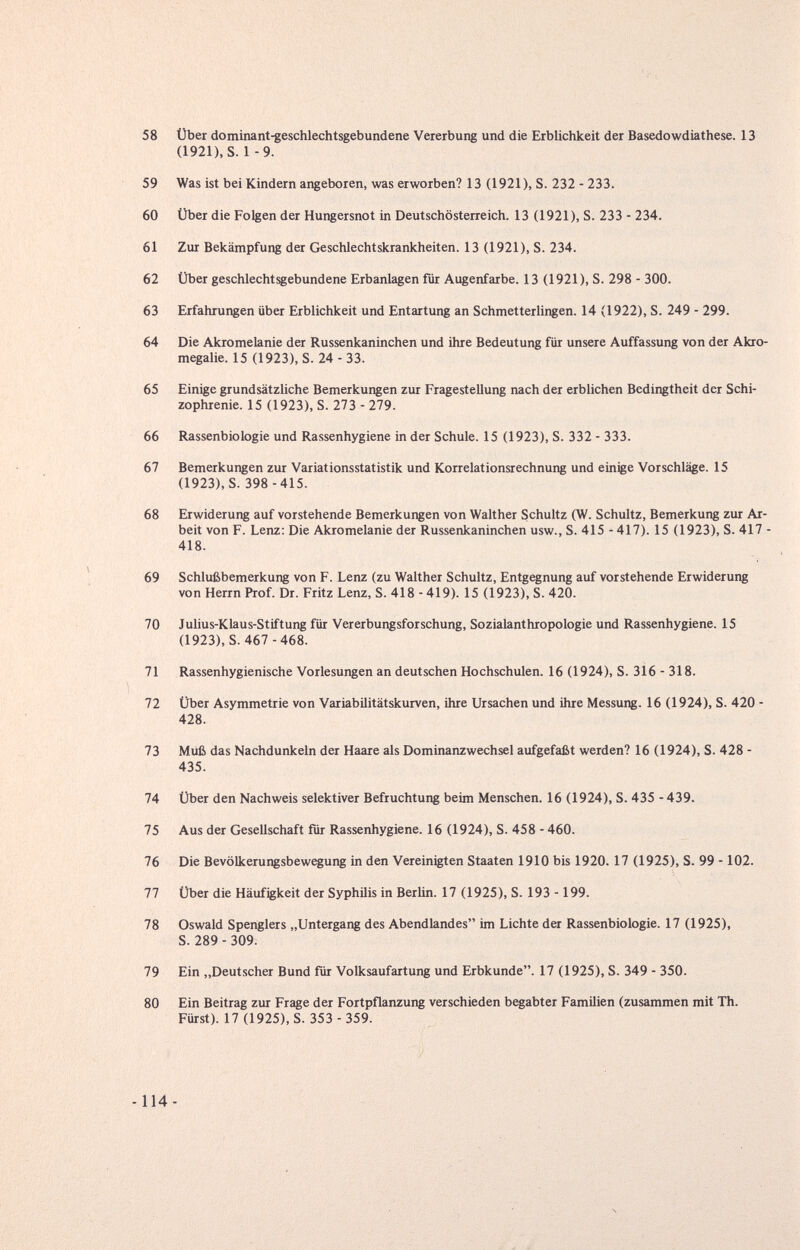 58 Über dominant-geschlechtsgebundene Vererbung und die Erblichkeit der Basedowdiathese. 13 (1921), S. 1 -9. 59 Was ist bei Kindern angeboren, was erworben? 13 (1921), S. 232 - 233. 60 Über die Folgen der Hungersnot in Deutschösterreich. 13 (1921), S. 233 - 234. 61 Zur Bekämpfung der Geschlechtskrankheiten. 13 (1921), S. 234. 62 Über geschlechtsgebundene Erbanlagen für Augenfarbe. 13 (1921), S. 298 - 300. 63 Erfahrungen über Erblichkeit und Entartung an Schmetterlingen. 14 (1922), S. 249 - 299. 64 Die Akromelanie der Russenkaninchen und ihre Bedeutung für unsere Auffassung von der Akro- megalie. 15 (1923), S. 24 - 33. 65 Einige grundsätzliche Bemerkungen zur Fragestellung nach der erblichen Bedingtheit der Schi¬ zophrenie. 15 (1923), S. 273 - 279. 66 Rassenbiologie und Rassenhygiene in der Schule. 15 (1923), S. 332 - 333. 67 Bemerkungen zur Variationsstatistik und Korrelationsrechnung und einige Vorschläge. 15 (1923), S. 398-415. 68 Erwiderung auf vorstehende Bemerkungen von Walther Schultz (W. Schultz, Bemerkung zur Ar¬ beit von F. Lenz; Die Akromelanie der Russenkaninchen usw., S. 415 - 417). 15 (1923), S. 417 - 418. 69 Schlußbemerkung von F. Lenz (zu Walther Schultz, Entgegnung auf vorstehende Erwiderung von Herrn Prof. Dr. Fritz Lenz, S. 418 - 419). 15 (1923), S. 420. 70 Julius-Klaus-Stiftung für Vererbungsforschung, Sozialanthropologie und Rassenhygiene. 15 (1923), S. 467 -468. 71 Rassenhygienische Vorlesungen an deutschen Hochschulen. 16 (1924), S. 316 - 318. 72 Über Asymmetrie von Variabilitätskurven, ihre Ursachen und ihre Messung. 16 (1924), S. 420 - 428. 73 Muß das Nachdunkeln der Haare als Dominanzwechsel aufgefaßt werden? 16 (1924), S. 428 - 435. 74 Über den Nachweis selektiver Befruchtung beim Menschen. 16 (1924), S. 435 - 439. 75 Aus der Gesellschaft für Rassenhygiene. 16 (1924), S. 458 - 460. 76 Die Bevölkerungsbewegung in den Vereinigten Staaten 1910 bis 1920.17 (1925), S. 99 -102. 77 Über die Häufigkeit der Syphilis in Berlin. 17 (1925), S. 193 - 199. 78 Oswald Spenglers „Untergang des Abendlandes im Lichte der Rassenbiologie. 17 (1925), S. 289 - 309. 79 Ein „Deutscher Bund für Volksaufartung und Erbkunde. 17 (1925), S. 349 - 350. 80 Ein Beitrag zur Frage der Fortpflanzung verschieden begabter Familien (zusammen mit Th. Fürst). 17 (1925), S. 353 - 359.