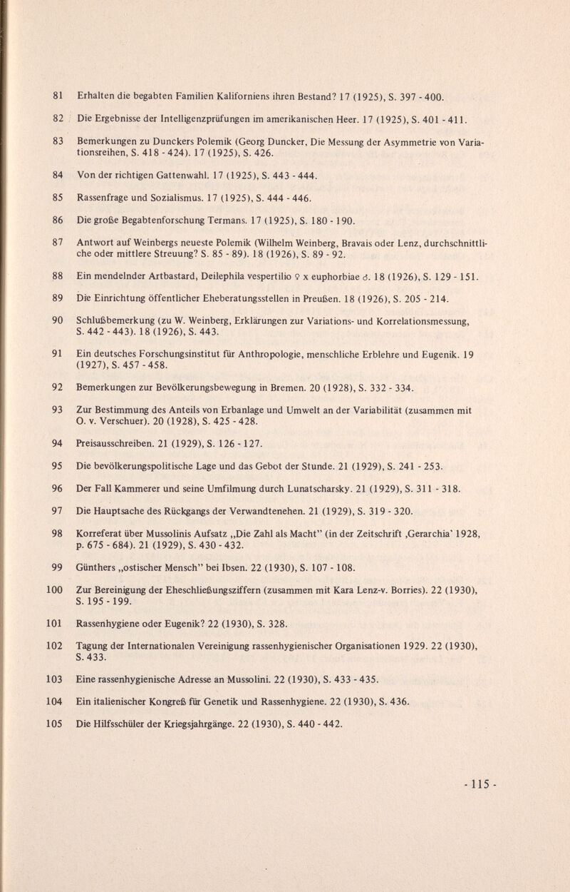 81 Erhalten die begabten Familien Kaliforniens ihren Bestand? 17 (1925), S. 397 - 400. 82 . Die Ergebnisse der Intelligenzpriifungen im amerikanischen Heer. 17 (1925), S. 401 - 411. 83 Bemerkungen zu Dunckers Polemik (Georg Duncker, Die Messung der Asymmetrie von Varia¬ tionsreihen, S. 418 -424). 17 (1925), S. 426. 84 Von der richtigen Gattenwahl. 17 (1925), S. 443 - 444. 85 Rassenfrage und Sozialismus. 17 (1925), S. 444 - 446. 86 Die große Begabtenforschung Termans. 17 (1925), S. 180 -190. 87 Antwort auf Weinbergs neueste Polemik (Wilhelm Weinberg, Bravais oder Lenz, durchschnittli¬ che oder mittlere Streuung? S. 85 - 89). 18 (1926), S. 89 - 92. 88 Ein mendelnder Artbastard, Deilephila vespertilio 9 x euphorbiae d. 18 (1926), S. 129 -151. 89 Die Einrichtung öffentlicher Eheberatungsstellen in Preußen. 18 (1926), S. 205 - 214. 90 Schlußbemerkung (zu W. Weinberg, Erklärungen zur Variations- und Korrelationsmessung, S. 442 -443). 18 (1926), S. 443. 91 Ein deutsches Forschungsinstitut für Anthropologie, menschliche Erblehre und Eugenik. 19 (1927), S. 457 -458. 92 Bemerkungen zur Bevölkerungsbewegung in Bremen. 20 (1928), S. 332 - 334. 93 Zur Bestimmung des Anteils von Erbanlage und Umwelt an der Variabilität (zusammen mit O. V. Verschuer). 20 (1928), S. 425 - 428. 94 Preisausschreiben. 21 (1929), S. 126 -127. 95 Die bevölkerungspolitische Lage und das Gebot der Stunde. 21 (1929), S. 241 - 253. 96 Der Fall Kammerer und seine Umfilmung durch Lunatscharsky. 21 (1929), S. 311 - 318. 97 Die Hauptsache des Rückgangs der Verwandtenehen. 21 (1929), S. 319 - 320. 98 Korreferat über Mussolinis Aufsatz „Die Zahl als Macht (in der Zeitschrift ,Gerarchia' 1928, p. 675 - 684). 21 (1929), S. 430 - 432. 99 Günthers „ostischer Mensch bei Ibsen. 22 (1930), S. 107 - 108. 100 Zur Bereinigung der Eheschließungsziffern (zusammen mit Kara Lenz-v. Borries). 22 (1930), S. 195 -199. 101 Rassenhygiene oder Eugenik? 22 (1930), S. 328. 102 Tagung der Internationalen Vereinigung rassenhygienischer Organisationen 1929. 22 (1930), 8.433. 103 Eine rassenhygienische Adresse an MussolinL 22 (1930), S. 433 - 435. 104 Ein italienischer Kongreß für Genetik und Rassenhygiene. 22 (1930), S. 436. 105 Die Hilfsschüler der Kriegsjahrgänge. 22 (1930), S. 440 - 442. -115 -