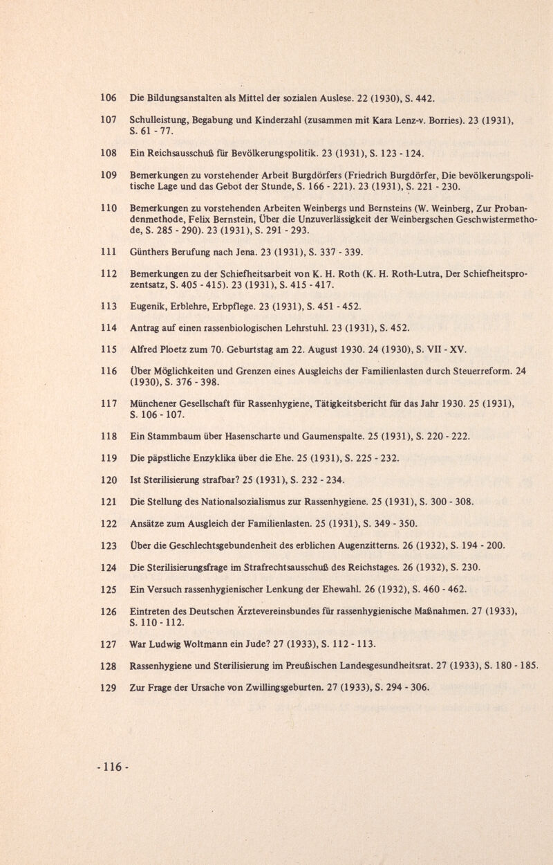 106 Die Bildungsanstalten als Mittel der sozialen Auslese. 22 (1930), S. 442. 107 Schulleistung, Begabung und Kinderzahl (zusammen mit Kara Lenz-v. Borries). 23 (1931), S. 61-77. 108 Ein Reichsausschufi für Bevölkerungspolitik. 23 (1931), S. 123 - 124. 109 Bemerkungen zu vorstehender Arbeit Burgdörfers (Friedrich Burgdörfer, Die bevölkerungspoli¬ tische Lage und das Gebot der Stunde, S. 166 - 221). 23 (1931), S. 221 - 230. 110 Bemerkungen zu vorstehenden Arbeiten Weinbergs und Bernsteins (W. Weinberg, Zur Proban¬ denmethode, Felix Bernstein, Über die UnZuverlässigkeit der Weinbergschen Geschwistermetho¬ de, S. 285 - 290). 23 (1931), S. 291 - 293. 111 Günthers Berufung nach Jena. 23 (1931), S. 337 - 339. 112 Bemerkungen zu der Schiefheitsarbeit von K. H. Roth (K. H. Roth-Lutra, Der Schiefheitspro¬ zentsatz, S. 405 - 415). 23 (1931), S. 415 - 417. 113 Eugenik, Erblehre, Erbpflege. 23 (1931), S. 451 - 452. 114 Antrag auf einen rassenbiologischen Lehrstuhl. 23 (1931), S. 452. 115 Alfred Ploetz zum 70. Geburtstag am 22. August 1930. 24 (1930), S. VII - XV. 116 Über Möglichkeiten und Grenzen eines Ausgleichs der Familienlasten durch Steuerreform. 24 (1930), S. 376-398. 117 Münchener Gesellschaft für Rassenhygiene, Tätigkeitsbericht für das Jahr 1930. 25 (1931), S. 106 - 107. 118 Ein Stammbaum über Hasenscharte und Gaumenspalte. 25 (1931), S. 220 - 222. 119 Die päpstliche Enzyklika über die Ehe. 25 (1931), S. 225 - 232. 120 Ist Sterilisierung strafbar? 25 (1931), S. 232 - 234. 121 Die Stellung des Nationalsozialismus zur Rassenhygiene. 25 (1931), S. 300 - 308. 122 Ansätze zum Amgleich der Familienlasten. 25 (1931), S. 349 - 350. 123 Über die Geschlechtsgebundenheit des erblichen Augenzitterns. 26 (1932), S. 194 - 200. 124 Die Sterilisierungsfrage im Strafrechtsausschuß des Reichstages. 26 (1932), S. 230. 125 Ein Versuch rassenhygienischer Lenkung der Ehewahl. 26 (1932), S. 460 - 462. 126 Eintreten des Deutschen Ärztevereinsbundes für rassenhygienische Maßnahmen. 27 (1933), S. 110-112. 127 War Ludwig Weltmann ein Jude? 27 (1933), S. 112 -113. 128 Rassenhygiene und Sterilisierung im Preußischen Landesgesundheitsrat. 27 (1933), S. 180 -185. 129 Zur Frage der Ursache von Zwillingsgeburten. 27 (1933), S. 294 - 306.