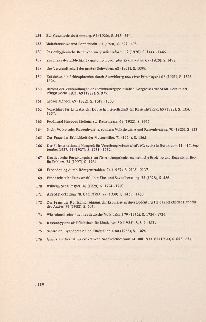 154 Zur Geschlechtsbestimmung. 67 (1920), S. 543 - 544. 155 Malariarezidive und Sonnenlicht. 67 (1920), S. 697 - 698. 156 Rassenhygienische Bedenken zur Studienreform. 67 (1920), S. 1444 -1445. 157 Zur Frage der Erblichkeit vagotonisch bedingter Krankheiten. 67 (1920), S. 1473. 158 Die Verwandtschaft der großen Schwaben. 68 (1921 ), S. 1099. 159 Entstehen die Schizophrenien durch Auswirkung rezessiver Erbanlagen? 68 (1921), S. 1325 - 1326. 160 Bericht der Verhandlungen des bevölkerungspolitischen Kongresses der Stadt Köln in der Pfingstwoche 1921. 69 (1922), S. 975. 161 Gregor Mendel. 69 (1922), S. 1349 -1350. 162 Vorschläge für Leitsätze der Deutschen Gesellschaft für Rassenhygiene. 69 (1922), S. 1356 - 1357. 163 Ferdinand Hueppes Stellung zm Rassenfrage. 69 (1922), S. 1666. 164 Nicht Volks- oder Rassenhygiene, sondern Volkshygiene und Rassenhygiene. 70 (1923), S. 123. 165 Zur Frage der Erblichkeit der Muttermäler. 71 (1924), S. 1365. 166 Der 5. Internationale Kongreß für Vererbungswissenschaft (Genetik) in Berlin vom 11. -17. Sep¬ tember 1927. 74 (1927), S. 1731 -1732. 167 Das deutsche Forschungsinstitut für Anthropologie, menschliche Erblehre und Eugenik in Ber- Un-Dahlem. 74 (1927), S. 1764. 168 Erbänderung durch Röntgenstrahlen. 74 (1927), S. 2135 - 2137. 169 Eine sächsische Denkschrift über Ehe- und Sexualberatung. 75 (1928), S. 486. 170 Wilhelm Schallmayer. 76 (1929), S. 1294 -1297. 171 Alfred Ploetz zum 70. Geburtstag. 77 (1930), S. 1459 -1460. 172 Zur Frage der Röntgenschädigung der Erbmasse in ihrer Bedeutung für das praktische Handeln des Arztes. 79 (1932), S. 604. 173 Wie schnell schwindet das deutsche Volk dahin? 79 (1932), S. 1724 -1726. 174 Rassenhygiene als Pflichtfach für Mediziner. 80 (1933), S. 849 - 851. 175 Schizoide Psychopathie und Eheerlaubnis. 80 (1933), S. 1369. 176 Gesetz zur Verhütung erbkranken Nachwuchses vom 14. Juli 1933. 81 (1934), S. 653 - 654. -118-