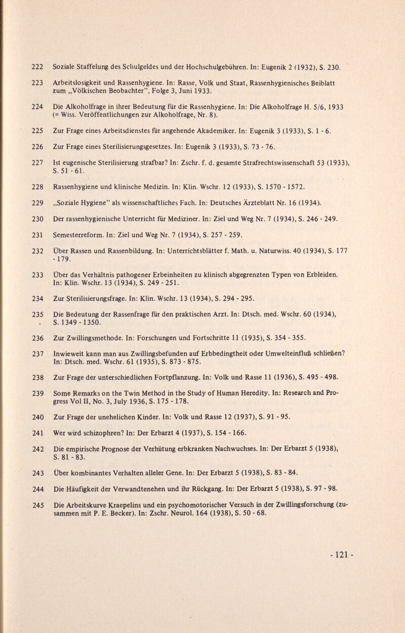 222 Soziale Staffelung des Schulgeldes und der Hochschulgebühren. In: Eugenik 2 (1932), S. 230. 223 Arbeitslosigkeit und Rassenhygiene. In: Rasse, Volk und Staat, Rassenhygienisches Beiblatt zum „Völkischen Beobachter, Folge 3, Juni 1933. 224 Die Alkoholfrage in ihrer Bedeutung für die Rassenhygiene. In: Die Alkoholfrage H. 5/6,1933 (= Wiss. Veröffentlichungen zur Alkoholfrage, Nr. 8). 225 Zur Frage eines Arbeitsdienstes für angehende Akademiker. In; Eugenik 3 (1933), S. 1 - 6. 226 Zur Frage eines Sterilisierungsgesetzes. In: Eugenik 3 (1933), S. 73 - 76. 227 Ist eugenische Sterilisierung strafbar? In: Zschr. f. d. gesamte Strafrechtswissenschaft 53 (1933), S. 51 -61. 228 Rassenhygiene und klinische Medizin. In: Klin. Wschr. 12 (1933), S. 1570 - 1572. 229 ,,Soziale Hygiene als wissenschaftliches Fach. In: Deutsches Ärzteblatt Nr. 16 (1934). 230 Der rassenhygienische Unterricht für Mediziner. In: Ziel und Weg Nr. 7 (1934), S. 246 - 249. 231 Semesterreform. In: Ziel und Weg Nr. 7 (1934), S. 257 - 259. 232 Über Rassen und Rassenbildung. In: Unterrichtsblätter f. Math. u. Naturwiss. 40 (1934), S. 177 -179. 233 Über das Verhältnis pathogener Erbeinheiten zu klinisch abgegrenzten Typen von Erbleiden. In: Klin. Wschr. 13 (1934), S. 249 - 251. 234 Zur Sterilisierungsfrage. In: Klin. Wschr. 13 (1934), S. 294 - 295. 235 Die Bedeutung der Rassenfrage für den praktischen Arzt. In: Dtsch. med. Wschr. 60 (1934), . S. 1349 - 1350. 236 Zur Zwillingsmethode. In: Forschungen und Fortschritte 11 (1935), S. 354 - 355. 237 Inwieweit kann man aus Zwillingsbefunden auf Erbbedingtheit oder Umwelteinfluß schließen? In; Dtsch. med. Wschr. 61 (1935), S. 873 - 875. 238 Zur Frage der unterschiedliehen Fortpflanzung. In; Volk und Rasse 11 (1936), S. 495 - 498. 239 Some Remarks on the Twin Method in the Study of Human Heredity. In: Research and Pro¬ gress Vol П, No. 3, July 1936, S. 175 - 178. 240 Zur Frage der unehelichen Kinder. In; Volk und Rasse 12 (1937), S. 91 - 95. 241 Wer wird schizophren? In; Der Erbarzt 4 (1937), S. 154 -166. 242 Die empirische Prognose der Verhütung erbkranken Nachwuchses. In; Der Erbarzt 5 (1938), S. 81-83. 243 Über kombinantes Verhalten alleler Gene. In; Der Erbarzt 5 (1938), S. 83 - 84. 244 Die Häufigkeit der Verwandtenehen und ihr Rückgang. In; Der Erbarzt 5 (1938), S. 97 - 98. 245 Die Arbeitskurve Kraepelins und ein psychomotorischer Versuch in der Zwillingsforschung (zu¬ sammen mit P. E. Becker). In; Zschr. Neurol. 164 (1938), S. 50 - 68. - 121 -