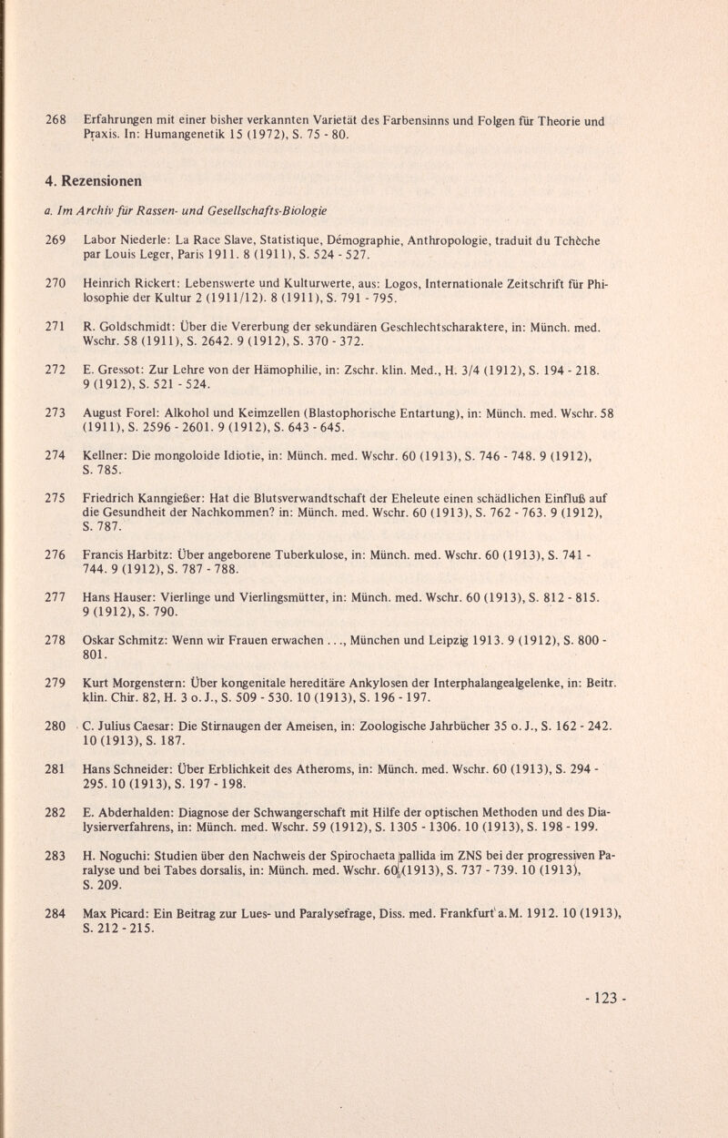 268 Erfahrungen mit einer bisher verkannten Varietät des Farbensinns und Folgen für Theorie und Praxis. In: Humangenetik 15 (1972), S. 75 - 80. 4. Rezensionen a. Im Archiv für Rassen- und Gesellschafts-Biologie 269 Labor Niederle: La Race Slave, Statistique, Démographie, Anthropologie, traduit du Tchèche par Louis Leger, Paris 1911. 8 (1911), S. 524 - 527. 270 Heinrich Rickert: Lebenswerte und KuUurwerte, aus: Logos, Internationale Zeitschrift für Phi¬ losophie der Kultur 2 (1911/12). 8 (1911), S. 791 - 795. 271 R. Ckildschmidt: Über die Vererbung der sekundären Geschlechtscharaktere, in: Münch, med. Wschr. 58 (1911), S. 2642. 9 (1912), S. 370 - 372. 272 E. Gressot: Zur Lehre von der Hämophilie, in: Zschr. klin. Med., H. 3/4 (1912), S. 194 - 218. 9(1912), S. 521 - 524. 273 August Forel: Alkohol und Keimzellen (Blastophorische Entartung), in: Münch, med. Wschr. 58 (1911), S. 2596 - 2601. 9 (1912), S. 643 - 645. 274 Kellner; Die mongoloide Idiotie, in: Münch, med. Wschr. 60 (1913), S. 746 - 748. 9 (1912), S. 785. 275 Friedrich Kanngießer: Hat die Blutsverwandtschaft der Eheleute einen schädlichen Einfluß auf die Gesundheit der Nachkommen? in: Münch, med. Wschr. 60 (1913), S. 762 - 763. 9 (1912), S. 787. 276 Francis Harbitz: Über angeborene Tuberkulose, in: Münch, med. Wschr. 60 (1913), S. 741 - 744. 9 (1912), S. 787 - 788. 277 Hans Hauser: Vierlinge und Vierlingsmütter, in: Münch, med. Wschr. 60 (1913), S. 812 - 815. 9 (1912), S. 790. 278 Oskar Schmitz: Wenn wir Frauen erwachen ..., München und Leipzig 1913. 9 (1912), S. 800 - 801. 279 Kurt Morgenstern: Über kongenitale hereditäre Ankylosen der Interphalangealgelenke, in: Beitr. klin. Chir. 82, H. 3 o. J., S. 509 - 530. 10 (1913), S. 196 - 197. 280 C. Julius Caesar: Die Stirnaugen der Ameisen, in: Zoologische Jahrbücher 35 o. J., S. 162 - 242. 10(1913), S. 187. 281 Hans Schneider: Über Erblichkeit des Atheroms, in: Münch, med. Wschr. 60 (1913), S. 294 - 295. 10(1913), S. 197 -198. 282 E. Abderhalden: Diagnose der Schwangerschaft mit Hilfe der optischen Methoden und des Dia- lysierverfahrens, in: Münch, med. Wschr. 59 (1912), S. 1305 -1306. 10 (1913), S. 198 - 199. 283 H. Noguchi: Studien über den Nachweis der Spirochaeta /pallida im ZNS bei der progressiven Pa¬ ralyse und bei Tabes dorsalis, in: Münch, med. Wschr. 60(/(1913), S. 737 - 739. 10 (1913), S. 209. 284 Max Picard: Ein Beitrag zur Lues- und Paralysefrage, Diss. med. Frankfurt'a.M. 1912. 10 (1913), S. 212-215.