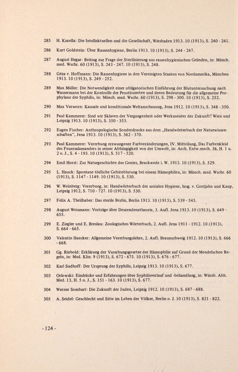 285 H. Kuiella: Die Intellektuellen und die Gesellschaft, Wiesbaden 1913. 10 (1913), S. 240 - 241. 286 Kurt Goldstein: Über Rassenhygiene, Berlin 1913. 10 (1913), S. 244 - 247. 287 August Hegar: Beitrag zur Frage der Sterilisierung aus rassenhygienischen Gründen, in: Münch, med. Wschr. 60 (1913), S. 243 - 247. 10 (1913), S. 248. 288 Géza v. Hoffmann: Die Rassenhygiene in den Vereinigten Staaten von Nordamerika, München 1913. 10(1913), S. 249-252. 289 Max Müller: Die Notwendigkeit einer obligatorischen Einführung der Blutuntersuchung nach Wassermann bei der Kontrolle der Prostituierten und deren Bedeutung für die allgemeine Pro¬ phylaxe der Syphilis, in: Münch, med. Wschr. 60 (1913), S. 298 - 300. 10 (1913), S. 252. 290 Max Verworn: Kausale und konditionale Weltanschauung, Jena 1912. 10 (1913), S. 348 - 350. 291 Paul Kammerer: Sind wir Sklaven der Vergangenheit oder Werkmeister der Zukunft? Wien und Leipzig 1913. 10 (1913), S. 350 - 353. 292 Eugen Fischer: Anthropologische Sonderdrucke aus dem „Handwörterbuch der Naturwissen¬ schaften, Jena 1913. 10 (1913), S. 362 - 370. 293 Paul Kammerer: Vererbung erzwungener Farbveränderungen, IV. Mitteilung, Das Farbenkleid des Feuersalamanders in seiner Abhängigkeit von der Umwelt, in: Arch. Entw.mech. 36, H. 1 u. 2o.J.,S. 4-193. 10(1913), S. 517 -520. 294 Emil Horst: Zur Naturgeschichte des Genies, Brackwede i. W. 1913. 10 (1913), S. 529. 295 L. Hauck: Spontane tödliche Gehirnblutung bei einem Hämophilen, in: Münch, med. Wschr. 60 (1913), S. 1147 -1149. 10 (1913), S. 530. 296 W. Weinberg: Vererbung, in: Handwörterbuch der sozialen Hygiene, hrsg. v. Grotjahn und Каир, Leipzig 1912, S. 710 - 727. 10 (1913), S. 530. 297 Felix A. Theilhaber: Das sterUe Berlin, Berlin 1913. 10 (1913), S. 539 - 545. 298 August Weismann; Vorträge über Deszendenztheorie, 3. Aufl. Jena 1913. 10 (1913), S. 649 - 655. 299 E. Zitier und E. Breslau: Zoologisches Wörterbuch, 2. Aufl. Jena 1911 -1912. 10 (1913), S. 664 - 665. 300 Valentin Haecker: Allgemeine Vererbungslehre, 2. Aufl. Braunschweig 1912.10 (1913), S. 666 -668. 301 Gg. Riebold: Erklärung der Vererbungsgesetze der Hämophilie auf Grund der Mendelschen Re¬ geln, in: Med. Klin. 9 (1913), S. 672 - 675. 10 (1913), S. 676 - 677. 302 Karl Sudhoff: Der Ursprung der Syphilis, Leipzig 1913. 10 (1913), S. 677. 303 Orlowski: Eindrücke und Erfahrungen über Syphilisverlauf und -behandlung, in: Würzb. Abh. Med. 13, H. 5 o. J., S. 151 -163. 10 (1913), S. 677. 304 Werner Sombart: Die Zukunft der Juden, Leipzig 1912.10 (1913), S. 687 - 688. 305 A. Seidel: Geschlecht und Sitte im Leben der Völker, Berlin o. J. 10 (1913), S. 821 - 822. -124-