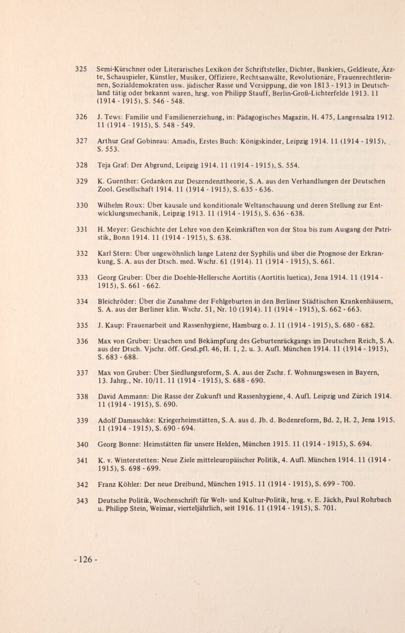 325 Semi-Kürschner oder Literarisches Lexikon der Schriftsteller, Dichter, Bankiers, Geldleute, Ärz¬ te, Schauspieler, Künstler, Musiker, Offiziere, Rechtsanwälte, Revolutionäre, Frauenrechtlerin¬ nen, Sozialdemokraten usw. jüdischer Rasse und Versippung, die von 1813 -1913 in Deutsch¬ land tätig oder bekannt waren, hrsg. von Phihpp Stauff, Berlin-Groß-Lichterfelde 1913. 11 (1914 -1915), S. 546 - 548. 326 J. Tews: Familie und Familienerziehung, in: Pädagogisches Magazin, H. 475, Langensalza 1912. 11 (1914-1915), S. 548 -549. 327 Arthur Graf Gobineau: Amadis, Erstes Buch: Königskinder, Leipzig 1914. 11 (1914 -1915), S. 553. 328 Teja Graf: Der Abgrund, Leipzig 1914. 11 (1914 -1915), S. 554. 329 K. Guenther: Gedanken zur Deszendenztheorie, S. A. aus den Verhandlungen der Deutschen Zool. Gesellschaft 1914. 11 (1914 -1915), S. 635 - 636. 330 Wilhelm Roux: Über kausale und konditionale Weltanschauung und deren Stellung zur Ent¬ wicklungsmechanik, Leipzig 1913. 11 (1914 -1915), S. 636 - 638. 331 H. Meyer: Geschichte der Lehre von den Keimkräften von der Stoa bis zum Ausgang der Patri- stik, Bonn 1914. 11 (1914 -1915), S. 638. 332 Karl Stern: Über ungewöhnlich lange Latenz der Syphilis und über die Prognose der Erkran¬ kung, S.A. ausderDtsch. med. Wschr. 61 (1914). 11 (1914 -1915), S. 661. 333 Georg Gruber: Über die Doehle-Hellersche Aortitis (Aortitis luetica), Jena 1914. 11 (1914 - 1915), S. 661 -662. 334 Bleichröder: Über die Zunahme der Fehlgeburten in den Berliner Städtischen Krankenhäusern, S. A. aus der Berliner klin. Wschr. 51, Nr. 10 (1914). 11 (1914 -1915), S. 662 - 663. 335 J. Каир: Frauenarbeit und Rassenhygiene, Hamburg o. J. 11 (1914 -1915), S. 680 - 682. 336 Max von Gruber: Ursachen und Bekämpfung des Geburtenrückgangs im Deutschen Reich, S. A. aus der Dtsch. Vjschr. öff. Gesd.pfl. 46, H. 1, 2. u. 3. Aufl. München 1914. 11 (1914 -1915), S. 683 -688. 337 Max von Gruber: Über Siedlungsreform, S. A. aus der Zschr. f. Wohnungswesen in Bayern, 13. Jahrg., Nr. 10/11.11 (1914-1915), S. 688 - 690. 338 David Ammann: Die Rasse der Zukunft und Rassenhygiene, 4. Aufl. Leipzig und Zürich 1914. 11 (1914-1915), S. 690. 339 Adolf Damaschke: Kriegerheimstätten, S. A. aus d. Jb. d. Boderureform, Bd. 2, H. 2, Jena 1915. 11 (1914-1915), S. 690-694. 340 Georg Bonne: Heimstätten für unsere Helden, München 1915. 11 (1914 -1915), S. 694. 341 K. v. Winterstetten: Neue Ziele mitteleuropäischer Politik, 4. Aufl. München 1914. 11 (1914 - 1915), S. 698-699. 342 Franz Köhler: Der neue Dreibund, München 1915.11 (1914 -1915), S. 699 - 700. 343 Deutsche Politik, Wochenschrift für Welt- und Kultur-Politik, hrsg. v. E. Jäckh, Paul Rohrbach u. Philipp Stein, Weimar, vierteljährlich, seit 1916.11 (1914 -1915), S. 701.