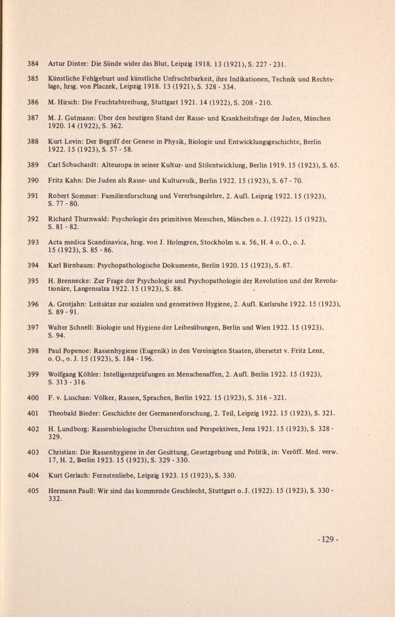 384 Artur Dinter: Die Sünde wider das Blut, Leipzig 1918. 13 (1921), S. 227 - 231. 385 Künstliche Fehlgeburt und künstliche Unfruchtbarkeit, ihre Indikationen, Technik und Rechts¬ lage, hrsg. von Placzek, Leipzig 1918. 13 (1921), S. 328 - 334. 386 M. Hirsch: Die Fruchtabtreibung, Stuttgart 1921. 14 (1922), S. 208 - 210. 387 M. J. Gutmann: Über den heutigen Stand der Rasse- und Krankheitsfrage der Juden, München 1920. 14(1922), S. 362. 388 Kurt Levin: Der Begriff der Genese in Physik, Biologie und Entwicklungsgeschichte, Berlin 1922.15 (1923), S. 57 -58. 389 Carl Schuchardt: Alteuropa in seiner Kultur- und Stilentwicklung, Berlin 1919. 15 (1923), S. 6,5. 390 Fritz Kahn: Die Juden als Rasse- und Kulturvolk, Berlin 1922. 15 (1923), S. 67 - 70. 391 Robert Sommer: Familienforschung und Vererbungslehre, 2. Aufl. Leipzig 1922.15 (1923), S. 77 - 80. 392 Richard Thurnwald: Psychologie des primitiven Menschen, München o. J. (1922). 15 (1923), S. 81-82. 393 Acta medica Scandinavica, hrsg. von J. Holmgren, Stockholm u. a. 56, H. 4 o. O., o. J. 15 (1923), S. 85 - 86. 394 Karl Birnbaum: Psychopathologische Dokumente, Berlin 1920.15 (1923), S. 87. 395 H. Brennecke: Zur Frage der Psychologie und Psychopathologie der Revolution und der Revolu¬ tionäre, Langensalza 1922. 15 (1923), S. 88. > 396 A. Grotjahn: Leitsätze zur sozialen und generativen Hygiene, 2. Aufl. Karlsruhe 1922.15 (1923), S. 89-91. 397 Walter Schnell: Biologie und Hygiene der Leibesübungen, Berlin und Wien 1922.15 (1923), S. 94. 398 Paul Popenoe: Rassenhygiene (Eugenik) in den Vereinigten Staaten, übersetzt v. Fritz Lenz, o.O.,o.J. 15 (1923), S. 184 -196. 399 Wolfgang Köhler: Intelligenzprüfungen an Menschenaffen, 2. Aufl. Berlin 1922.15 (1923), S. 313-316. 400 F. V. Luschan: Völker, Rassen, Sprachen, Berlin 1922. 15 (1923), S. 316 - 321. 401 Theobald Bieder: Geschichte der Germanenforschung, 2. Teü, Leipzig 1922. 15 (1923), S. 321. 402 H. Lundborg: Rassenbiologische Übersichten und Perspektiven, Jena 1921.15 (1923), S. 328 - 329. 403 Christian: Die Rassenhygiene in der Gesittung, Gesetzgebung und Politik, in: Veröff. Med. verw. 17, H. 2, Berlin 1923.15 (1923), S. 329 - 330. 404 Kurt Gerlach: Fernstenliebe, Leipzig 1923. 15 (1923), S. 330. 405 Hermann Pauli: Wir sind das kommende Geschlecht, Stuttgart o. J. (1922). 15 (1923), S. 330 - 332. -129-