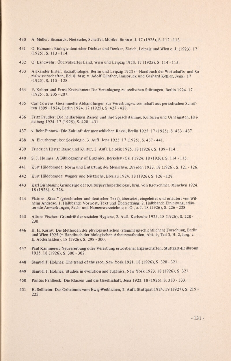 430 A. Müller: Bismarck, Nietzsche, Scheffel, Mörike; Bonno. J. 17 (1925), S. 112 - ИЗ. 431 О. Hamann: Biologie deutscher Dichter und Denker, Zürich, Leipzig und Wien o. J. (1923). 17 (1925), S. 113 -114. 432 O. Landwehr: Übervölkertes Land, Wien und Leipzig 1923. 17 ( 1925), S. 114 -115. 433 Alexander Elster: Sozialbiologie, Berlin und Leipzig 1923 (= Handbuch der Wirtschafts- und So¬ zialwissenschaften, Bd. 8, hrsg. V. Adolf Günther, Innsbruck und Gerhard Keßler, Jena). 17 (1925), S. 115 -128. 434 F. Kehrer und Ernst Kretschmer: Die Veranlagung zu seelischen Störungen, Berlin 1924. 17 (1925), S. 205 - 207. 435 Carl Correns: Gesammelte Abhandlungen zur Vererbungswissenschaft aus periodischen Schrif¬ ten 1899 - 1924, Berlin 1924. 17 (1925), S. 427 - 428. 436 Fritz Paudler: Die hellfarbigen Rassen und ihre Sprachstämme, Kulturen und Urheimaten, Hei¬ delberg 1924. 17 (1925), S. 428 -431. 437 V. Behr-Pinnow: Die Zukunft der menschlichen Rasse, Berlin 1925. 17 (1925), S. 433 - 437. 438 A. Eleutheropulos: Soziologie, 3. Aufl. Jena 1923. 17 (1925), S. 437 -441. 439 Friedrich Hertz: Rasse und Kultur, 3. Aufl. Leipzig 1925. 18 (1926), S. 109 -114. 440 S. J. Holmes: А Bibliography of Eugenics, Berkeley (Cal.) 1924.18 (1926), S. 114 -115. 441 Kurt Hildebrandt: Norm und Entartung des Menschen, Dresden 1923. 18 (1926), S. 121 -126. 442 Kurt Hildebrandt: Wagner und Nietzsche, Breslau 1924. 18 (1926), S. 126 - 128. 443 Karl Birnbaum: Grundzüge der Kulturpsychopathologie, hrsg. von Kretschmer, München 1924. 18 (1926), S. 226. 444 Piatons,,Staat (griechischer und deutscher Text), übersetzt, eingeleitet und erläutert von Wil¬ helm Andreae, 1. Halbband; Vorwort, Text und Übersetzung; 2. Halbband; Einleitung, erläu¬ ternde Anmerkungen, Sach- und Namensverzeichnis; o. O., o. J. 18 (1926), S. 226 - 228. 445 Alfons Fischer; Grundriß der sozialen Hygiene, 2. Aufl. Karlsruhe 1925. 18 (1926), S. 228 - 230. 446 H. H. Karny: Die Methoden der phylogenetischen (stammesgeschichtlichen) Forschung, Berlin und Wien 1925 (= Handbuch der biologischen Arbeitsmethoden, Abt. 9, Teil 3, H. 2, hrsg. v. E. Abderhalden). 18 (1926), S. 298 - 300. 447 Paul Kammerer; Neuvererbung oder Vererbung erworbener Eigenschaften, Stuttgart-Heilbronn 1925. 18 (1926), S. 300- 302. 448 Samuel J. Holmes; The trend of the race. New York 1921. 18 (1926), S. 320 - 321. 449 Samuel J. Holmes; Studies in evolution and eugenics. New York 1923. 18 (1926), S. 321. 450 Pontus Fahlbeck: Die Klassen und die (Gesellschaft, Jena 1922. 18 (1926), S. 330 - 333. 451 H. Seilheim: Das Geheimnis vom Ewig-Weiblichen, 2. Aufl. Stuttgart 1924. 19 (1927), S. 219 - 225. - 131 -