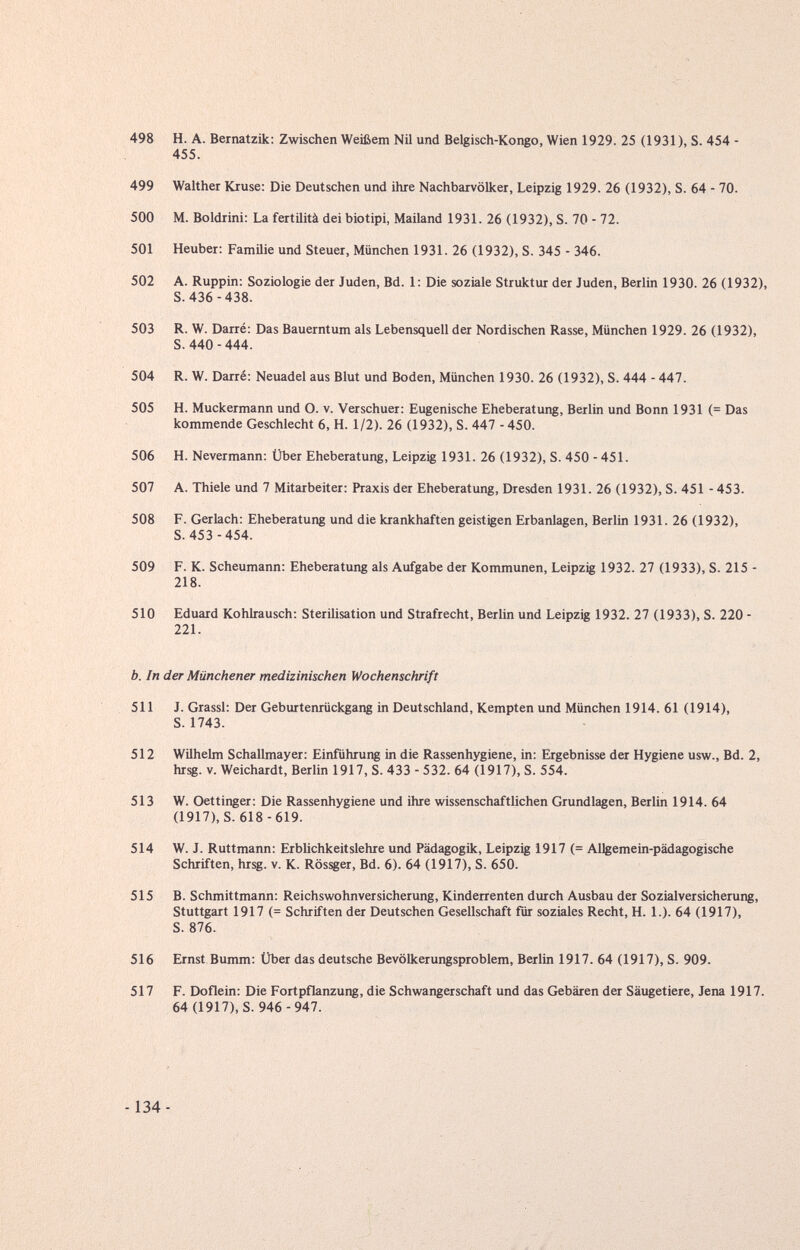 498 H. A. Bernatzik; Zwischen Weißem Nil und Belgisch-Kongo, Wien 1929. 25 (1931), S. 454 - 455. 499 Walther Kruse: Die Deutschen und ihre Nachbarvölker, Leipzig 1929. 26 (1932), S. 64 - 70. 500 M. Boldrini: La fertilità dei biotipi, Mailand 1931. 26 (1932), S. 70 - 72. 501 Heuber: Familie und Steuer, München 1931. 26 (1932), S. 345 - 346. 502 A. Ruppin: Soziologie der Juden, Bd. 1: Die soziale Struktur der Juden, Berlin 1930. 26 (1932), S. 436-438. 503 R. W. Darré: Das Bauerntum als Lebensquell der Nordischen Rasse, München 1929. 26 (1932), S. 440 - 444. 504 R. W. Darré: Neuadel aus Blut und Boden, München 1930. 26 (1932), S. 444 - 447. 505 H. Muckermann und O. v. Verschuer: Eugenische Eheberatung, Berlin und Bonn 1931 (= Das kommende Geschlecht 6, H. 1/2). 26 (1932), S. 447 -450. 506 H. Nevermann: Über Eheberatung, Leipzig 1931. 26 (1932), S. 450 - 451. 507 A. Thiele und 7 Mitarbeiter: Praxis der Eheberatung, Dresden 1931. 26 (1932), S. 451 - 453. 508 F. Gerlach: Eheberatung und die krankhaften geistigen Erbanlagen, Berlin 1931. 26 (1932), S. 453 -454. 509 F. K. Scheumann: Eheberatung als Aufgabe der Kommunen, Leipzig 1932. 27 (1933), S. 215 - 218. 510 Eduard Kohlrausch: Sterilisation und Strafrecht, Berlin und Leipzig 1932. 27 (1933), S. 220 - 221. b. In der Münchener medizinischen Wochenschrift 511 J. Grassi: Der Geburtenrückgang in Deutschland, Kempten und München 1914. 61 (1914), S. 1743. 512 Wilhelm Schallmayer: Einführung in die Rassenhygiene, in: Ergebnisse der Hygiene usw., Bd. 2, hrsg. V. Weichardt, Berlin 1917, S. 433 - 532. 64 (1917), S. 554. 513 W. Oettinger: Die Rassenhygiene und ihre wissenschaftlichen Grundlagen, Berlin 1914. 64 (1917), S. 618-619. 514 W. J. Ruttmann: Erblichkeitslehre und Pädagogik, Leipzig 1917 (= Allgemein-pädagogische Schriften, hrsg. v. K. Rössger, Bd. 6). 64 (1917), S. 650. 515 B. Schmittmann: Reichswohnversicherung, Kinderrenten durch Ausbau der Sozialversicherung, Stuttgart 1917 (= Schriften der Deutschen Gesellschaft für soziales Recht, H. 1.). 64 (1917), S. 876. 516 Ernst Bumm: Über das deutsche Bevölkerungsproblem, Berlin 1917. 64 (1917), S. 909. 517 F. Doflein: Die Fortpflanzung, die Schwangerschaft und das Gebären der Säugetiere, Jena 1917. 64 (1917), S. 946-947.