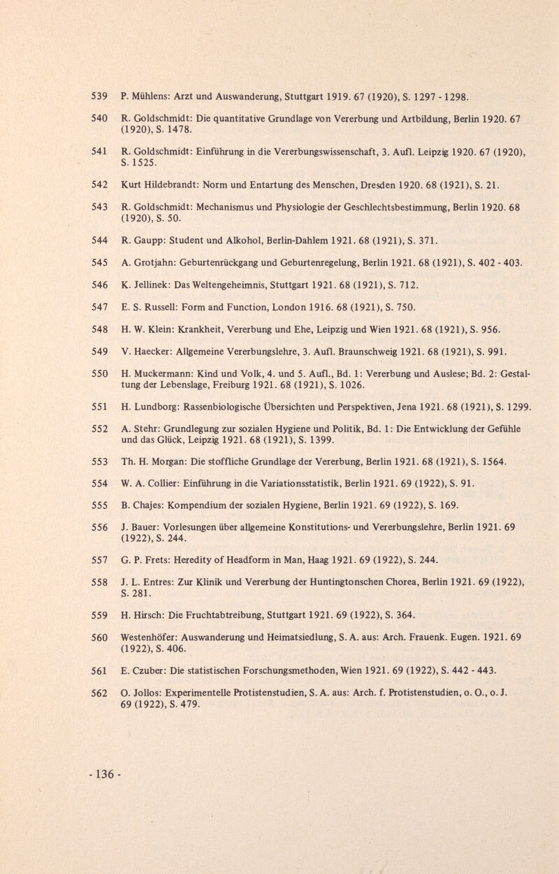 539 P. MüMens: Arzt und Auswanderung, Stuttgart 1919. 67 (1920), S. 1297 -1298. 540 R. Goldschmidt: Die quantitative Grundlage von Vererbung und Artbildung, Berlin 1920. 67 (1920), S. 1478. 541 R. Goldschmidt: Einführung in die Vererbungswissenschaft, 3. Aufl. Leipzig 1920. 67 (1920), S. 1525. 542 Kurt Hildebrandt; Norm und Entartung des Menschen, Dresden 1920. 68 (1921), S. 21. 543 R. Goldschmidt: Mechanismus und Physiologie der Geschlechtsbestimmung, Berlin 1920. 68 (1920), S. 50. 544 R. Gaupp: Student und Alkohol, Berlin-Dahlem 1921. 68 (1921), S. 371. 545 A. Grotjahn: Geburtenrückgang und Geburtenregelung, Berlin 1921. 68 (1921), S. 402 - 403. 546 K. Jellinek; Das Weltengeheimnis, Stuttgart 1921. 68 (1921), S. 712. 547 E. S. Russell: Form and Function, London 1916. 68 (1921), S. 750. 548 H. W. Klein: Krankheit, Vererbung und Ehe, Leipzig und Wien 1921. 68 (1921), S. 956. 549 V. Haecker: Allgemeine Vererbungslehre, 3. Aufl. Braunschweig 1921. 68 (1921), S. 991. 550 H. Muckermann: Kind und Volk, 4. und 5. Aufl., Bd. 1: Vererbung und Auslese; Bd. 2: Gestal¬ tung der Lebenslage, Freiburg 1921. 68 (1921), S. 1026. 551 H. Lundborg: Rassenbiologische Übersichten und Perspektiven, Jena 1921. 68 (1921), S. 1299. 552 A. Stehr: Grundlegung zur sozialen Hygiene und Politik, Bd. 1 : Die Entwicklung der Gefühle und das Glück, Leipzig 1921. 68 (1921), S. 1399. 553 Th. H. Morgan: Die stoffliche Grundlage der Vererbung, Berlin 1921. 68 (1921), S. 1564. 554 W. A. Collier: Einführung in die Variationsstatistik, Berlin 1921. 69 (1922), S. 91. 555 B. Chajes: Kompendium der sozialen Hygiene, Berlin 1921. 69 (1922), S. 169. 556 J. Bauer: Vorlesungen über allgemeine Konstitutions- und Vererbungslehre, Berlin 1921. 69 (1922), S. 244. 557 G. P. Frets: Heredity of Headform in Man, Haag 1921. 69 (1922), S. 244. 558 J. L. Entres: Zur Klinik und Vererbung der Huntingtonschen Chorea, Berlin 1921. 69 (1922), S. 281. 559 H. Hirsch: Die Fruchtabtreibung, Stuttgart 1921. 69 (1922), S. 364. 560 Westenhöfer: Auswanderung und Heimatsiedlung, S. A. aus: Arch. Frauenk. Eugen. 1921. 69 (1922), S. 406. 561 E. Czuber: Die statistischen Forschungsmethoden, Wien 1921. 69 (1922), S. 442 - 443. 562 O. JoUos: Experimentelle Protistenstudien, S. A. aus: Arch. f. Protistenstudien, o. O., o. J. 69 (1922), S. 479. -136 -