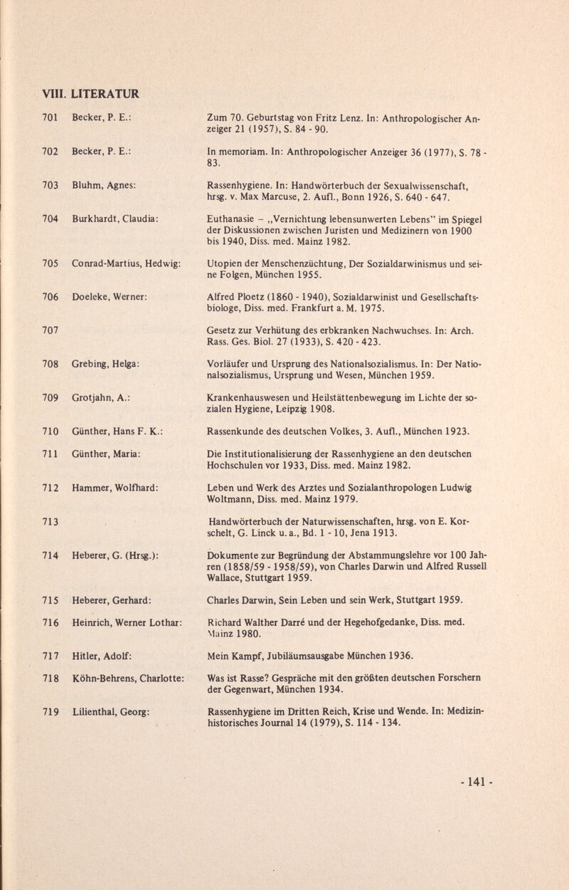 vili. LITERATUR 701 Becker, P. е.: 702 Becker, P. E.: 703 Bluhm, Agnes: 704 Burkhardt, Claudia: 705 Conrad-Martius, Hedwig: 706 Doeleke, Werner: 707 708 Grebing, Helga: 709 Grotjahn, A.: 710 Günther, Hans F. K.: 711 Günther, Maria: 712 Hammer, Wolfhard: 713 714 Heberer, G. (Hrsg.): 715 Heberer, Gerhard: 716 Heinrich, Werner Lothar: 717 Hitler, Adolf: 718 Köhn-Behrens, Charlotte; 719 Lilienthal, Georg: Zum 70. Geburtstag von Fritz Lenz. In: Anthropologischer An¬ zeiger 21 (1957), S. 84 - 90. In memoriam. In: Anthropologischer Anzeiger 36 (1977), S. 78 - 83. Rassenhygiene. In: Handwörterbuch der Sexualwissenschaft, hrsg. V. Max Marcuse, 2. Aufl., Bonn 1926, S. 640 - 647. Euthanasie - „Vernichtung lebensunwerten Lebens im Spiegel der Diskussionen zwischen Juristen und Medizinern von 1900 bis 1940, Diss. med. Mainz 1982. Utopien der Menschenzüchtung, Der Sozialdarwinismus und sei¬ ne Folgen, München 1955. Alfred Ploetz (1860 - 1940), Sozialdarwinist und Gesellschafts¬ biologe, Diss. med. Frankfurt a. M. 1975. Gesetz zur Verhütung des erbkranken Nachwuchses. In: Arch. Rass. Ges. Biol. 27 (1933), S. 420 - 423. Vorläufer und Ursprung des Nationalsozialismus. In: Der Natio- nalsoziahsmus, Ursprung und Wesen, München 1959. Krankenhauswesen und Heilstättenbewegung im Lichte der so¬ zialen Hygiene, Leipzig 1908. Rassenkunde des deutschen Volkes, 3. Aufl., München 1923. Die Institutionalisierung der Rassenhygiene an den deutschen Hochschulen vor 1933, Diss. med. Mainz 1982. Leben und Werk des Arztes und Sozialanthropologen Ludwig Woltmann, Diss. med. Mainz 1979. Handwörterbuch der Naturwissenschaften, hrsg. von E. Kor- schelt, G. Linck u. a., Bd. 1 -10, Jena 1913. Dokumente zur Begründung der Abstammungslehre vor 100 Jah¬ ren (1858/59 - 1958/59), von Charles Darwin und Alfred Russell Wallace, Stuttgart 1959. Charles Darwin, Sein Leben und sein Werk, Stuttgart 1959. Richard Walther Darre und der Hegehofgedanke, Diss. med. Mainz 1980. Mein Kampf, Jubiläumsausgabe München 1936. Was ist Rasse? Gespräche mit den größten deutschen Forschern der Gegenwart, München 1934. Rassenhygiene im Dritten Reich, Krise und Wende. In: Medizin¬ historisches Journal 14 (1979), S. 114 -134. -141 -