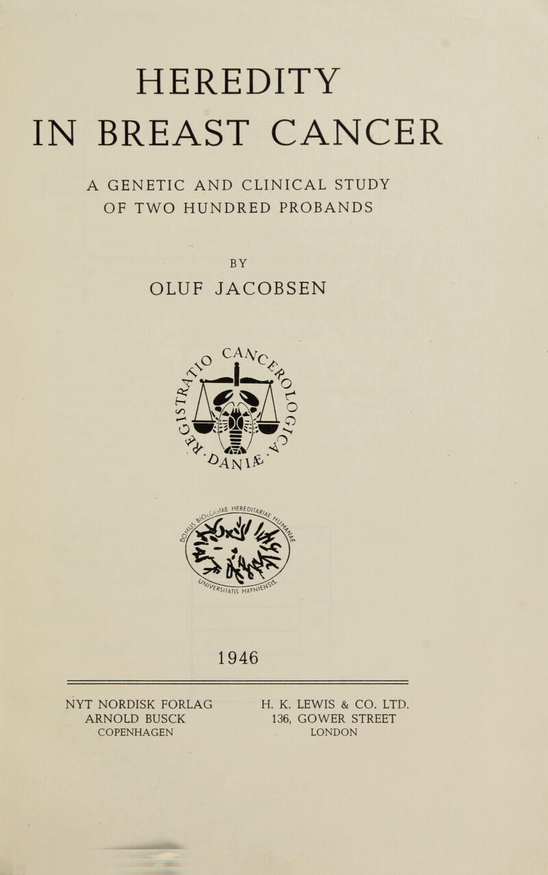 HEREDITY IN BREAST CANCER A GENETIC AND CLINICAL STUDY OF TWO HUNDRED PROBANDS BY OLUF JACOBSEN ^ I V = / ^¿¿E_HERED^ 1946 NYT NORDISK FORLAG ARNOLD BUSCK COPENHAGEN H. K. LEWIS & CO. LTD. 136, G О WER STREET LONDON