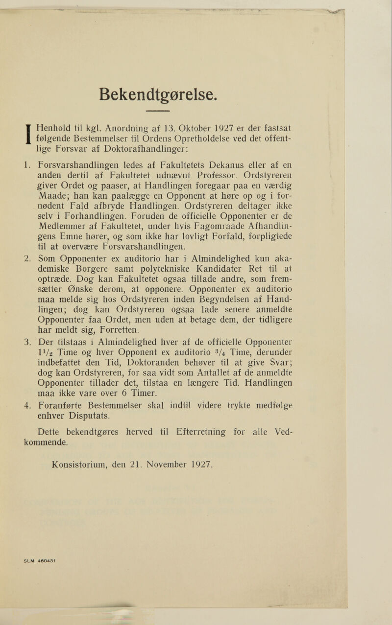 Bekendtg0relse. IHenhold til kgl. Anordning af 13. Oktober 1927 er der fastsat f0lgende Bestemmelser til Ordens Opretholdelse ved det offent- lige Forsvar af Doktorafhandlinger; 1. Forsvarshandlingen ledes af Fakultetets Dekanus eller af en anden dertil af Fakultetet udnsevnt Professor. Ordstyreren giver Ordet og paaser, at Handlingen foregaar paa en vaerdig Maade; han kan paalsegge en Opponent at höre op og i for- nodent Faid afbryde Handlingen. Ordstyreren deltager ikke selv i Forhandlingen. Foruden de officielle Opponenter er de Medlemmer af Fakultetet, under hvis Fagomraade Afhandlin- gens Emne horer, og som ikke har lovligt Forfaid, forpligtede til at overvsere Forsvarshandlingen. 2. Som Opponenter ex auditorio har i Almindelighed kun aka- demiske Borgere samt polytekniske Kandidater Ret til at optraede. Dog kan Fakultetet ogsaa tillade andre, som frem- saetter 0nske derom, at opponere. Opponenter ex auditorio maa melde sig hos Ordstyreren inden Begyndelsen af Hand¬ lingen; dog kan Ordstyreren ogsaa lade senere anmeldte Opponenter faa Ordet, men uden at betage dem, der tidligere har meldt sig, Forretten. 3. Der tilstaas i Almindelighed hver af de officielle Opponenter IV2 Time og hver Opponent ex auditorio З/4 Time, derunder indbefattet den Tid, Doktoranden behever til at give Svar; dog kan Ordstyreren, for saa vidt som Antallet af de anmeldte Opponenter tillader det, tilstaa en laengere Tid. Handlingen maa ikke vare over 6 Timer. 4. Foranferte Bestemmelser skal indtil videre trykte medfelge enhver Disputais. Dette bekendtgores herved til Efterretning for alle Ved- kommende. Konsistorium, den 21. November 1927. SLM 460431