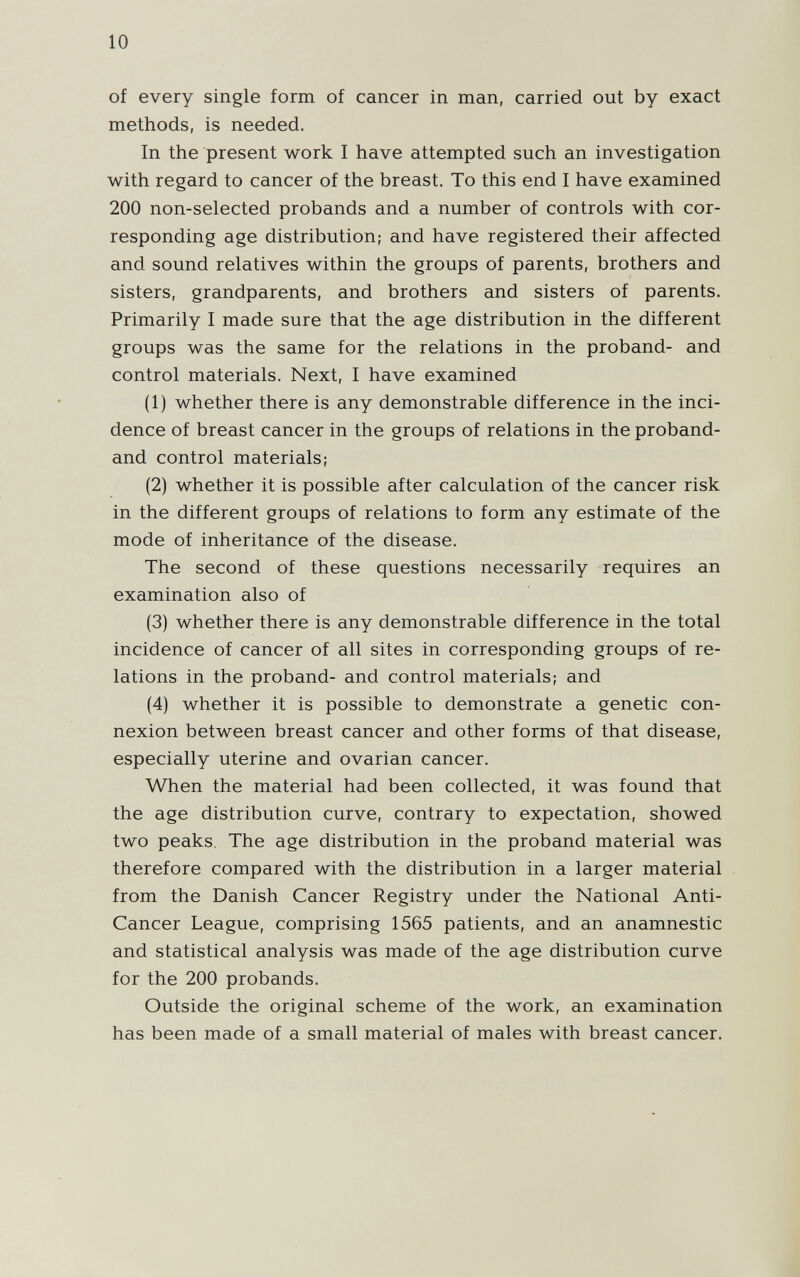 10 of every single form of cancer in man, carried out by exact methods, is needed. In the present work I have attempted such an investigation with regard to cancer of the breast. To this end I have examined 200 non-selected probands and a number of controls with cor¬ responding age distribution; and have registered their affected and sound relatives within the groups of parents, brothers and sisters, grandparents, and brothers and sisters of parents. Primarily I made sure that the age distribution in the different groups was the same for the relations in the proband- and control materials. Next, I have examined (1) whether there is any demonstrable difference in the inci¬ dence of breast cancer in the groups of relations in the proband- and control materials; (2) whether it is possible after calculation of the cancer risk in the different groups of relations to form any estimate of the mode of inheritance of the disease. The second of these questions necessarily requires an examination also of (3) whether there is any demonstrable difference in the total incidence of cancer of all sites in corresponding groups of re¬ lations in the proband- and control materials; and (4) whether it is possible to demonstrate a genetic con¬ nexion between breast cancer and other forms of that disease, especially uterine and ovarian cancer. When the material had been collected, it was found that the age distribution curve, contrary to expectation, showed two peaks. The age distribution in the proband material was therefore compared with the distribution in a larger material from the Danish Cancer Registry under the National Anti- Cancer League, comprising 1565 patients, and an anamnestic and statistical analysis was made of the age distribution curve for the 200 probands. Outside the original scheme of the work, an examination has been made of a small material of males with breast cancer.