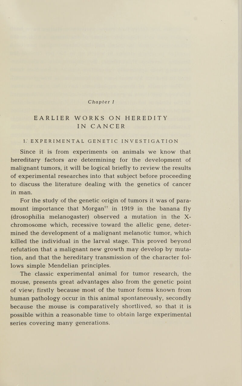 Chapter I EARLIER WORKS ON HEREDITY IN CANCER i; EXPERIMENTAL GENETIC INVESTIGATION Since it is from experiments on animals we know that hereditary factors are determining for the development of malignant tumors, it will be logical briefly to review the results of experimental researches into that subject before proceeding to discuss the literature dealing with the genetics of cancer in man. For the study of the genetic origin of tumors it was of para¬ mount importance that Morgan in 1919 in the banana fly (drosophilia melanogaster) observed a mutation in the X- chromosome which, recessive toward the allelic gene, deter¬ mined the development of a malignant melanotic tumor, which killed the individual in the larval stage. This proved beyond refutation that a malignant new growth may develop by muta¬ tion, and that the hereditary transmission of the character fol¬ lows simple Mendelian principles. The classic experimental animal for tumor research, the mouse, presents great advantages also from the genetic point of view; firstly because most of the tumor forms known from human pathology occur in this animal spontaneously, secondly because the mouse is comparatively shortlived, so that it is possible within a reasonable time to obtain large experimental series covering many generations.