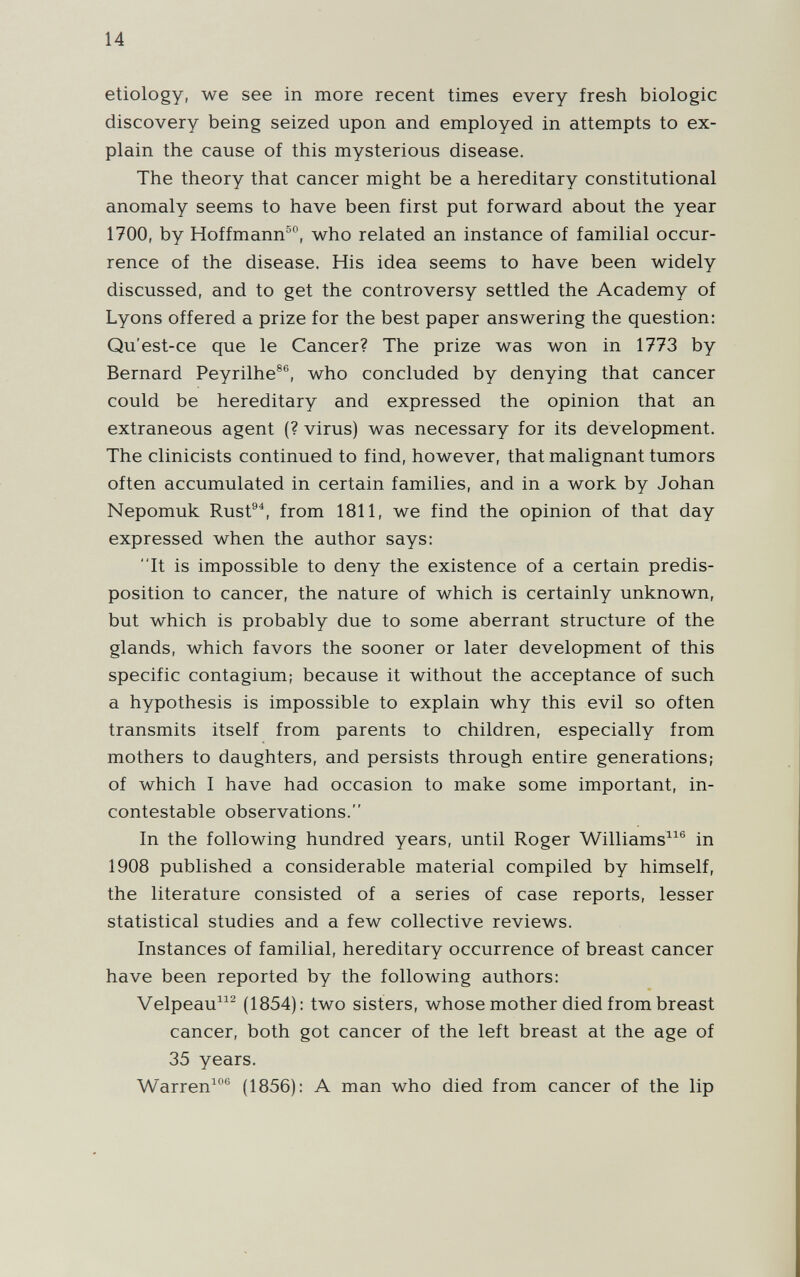 14 etiology, we see in more recent times every fresh biologic discovery being seized upon and employed in attempts to ex¬ plain the cause of this mysterious disease. The theory that cancer might be a hereditary constitutional anomaly seems to have been first put forward about the year 1700, by Hoffmann®*^, who related an instance of familial occur¬ rence of the disease. His idea seems to have been widely discussed, and to get the controversy settled the Academy of Lyons offered a prize for the best paper answering the question: Qu'est-ce que le Cancer? The prize was won in 1773 by Bernard Peyrilhe®®, who concluded by denying that cancer could be hereditary and expressed the opinion that an extraneous agent (? virus) was necessary for its development. The clinicists continued to find, however, that malignant tumors often accumulated in certain families, and in a work by Johan Nepomuk Rust®^, from 1811, we find the opinion of that day expressed when the author says: It is impossible to deny the existence of a certain predis¬ position to cancer, the nature of which is certainly unknown, but which is probably due to some aberrant structure of the glands, which favors the sooner or later development of this specific contagium; because it without the acceptance of such a hypothesis is impossible to explain why this evil so often transmits itself from parents to children, especially from mothers to daughters, and persists through entire generations; of which I have had occasion to make some important, in¬ contestable observations. In the following hundred years, until Roger Williams^^® in 1908 published a considerable material compiled by himself, the literature consisted of a series of case reports, lesser statistical studies and a few collective reviews. Instances of familial, hereditary occurrence of breast cancer have been reported by the following authors: Velpeau^ (1854): two sisters, whose mother died from breast cancer, both got cancer of the left breast at the age of 35 years. Warren^® (1856): A man who died from cancer of the lip