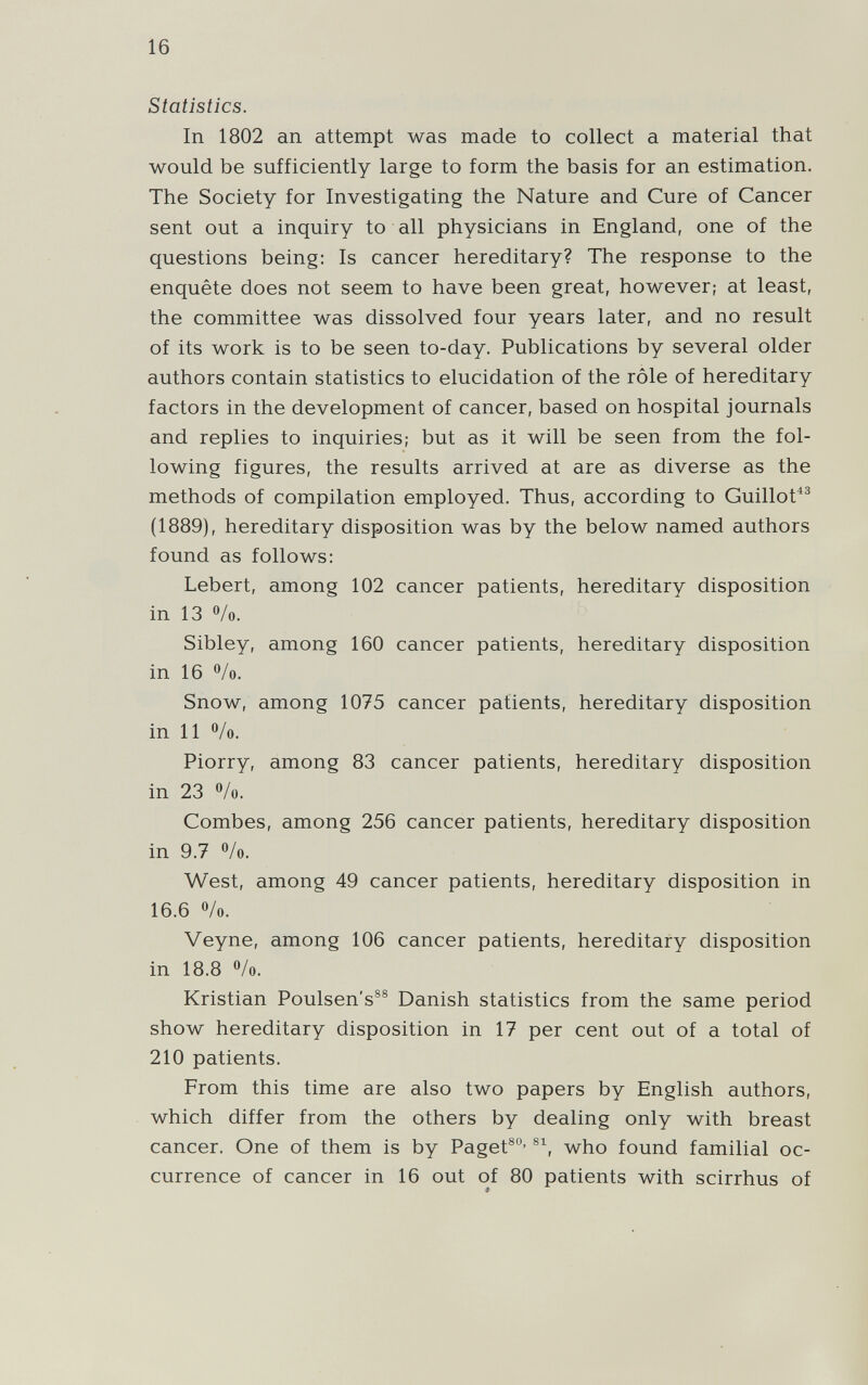 16 Statistics. In 1802 an attempt was made to collect a material that would be sufficiently large to form the basis for an estimation. The Society for Investigating the Nature and Cure of Cancer sent out a inquiry to all physicians in England, one of the questions being; Is cancer hereditary? The response to the enquête does not seem to have been great, however; at least, the committee was dissolved four years later, and no result of its work is to be seen to-day. Publications by several older authors contain statistics to elucidation of the rôle of hereditary factors in the development of cancer, based on hospital journals and replies to inquiries; but as it will be seen from the fol¬ lowing figures, the results arrived at are as diverse as the methods of compilation employed. Thus, according to Guillot^^ (1889), hereditary disposition was by the below named authors found as follows: Lebert, among 102 cancer patients, hereditary disposition in 13 /o. Sibley, among 160 cancer patients, hereditary disposition in 16 /o. Snow, among 1075 cancer patients, hereditary disposition in 11 ®/o. Piorry, among 83 cancer patients, hereditary disposition in 23 o/o. Combes, among 256 cancer patients, hereditary disposition in 9.7 o/o. West, among 49 cancer patients, hereditary disposition in 16.6 o/o. Veyne, among 106 cancer patients, hereditary disposition in 18.8 o/o. Kristian Poulsen's®® Danish statistics from the same period show hereditary disposition in 17 per cent out of a total of 210 patients. From this time are also two papers by English authors, which differ from the others by dealing only with breast cancer. One of them is by Paget®®' who found familial oc¬ currence of cancer in 16 out of 80 patients with scirrhus of