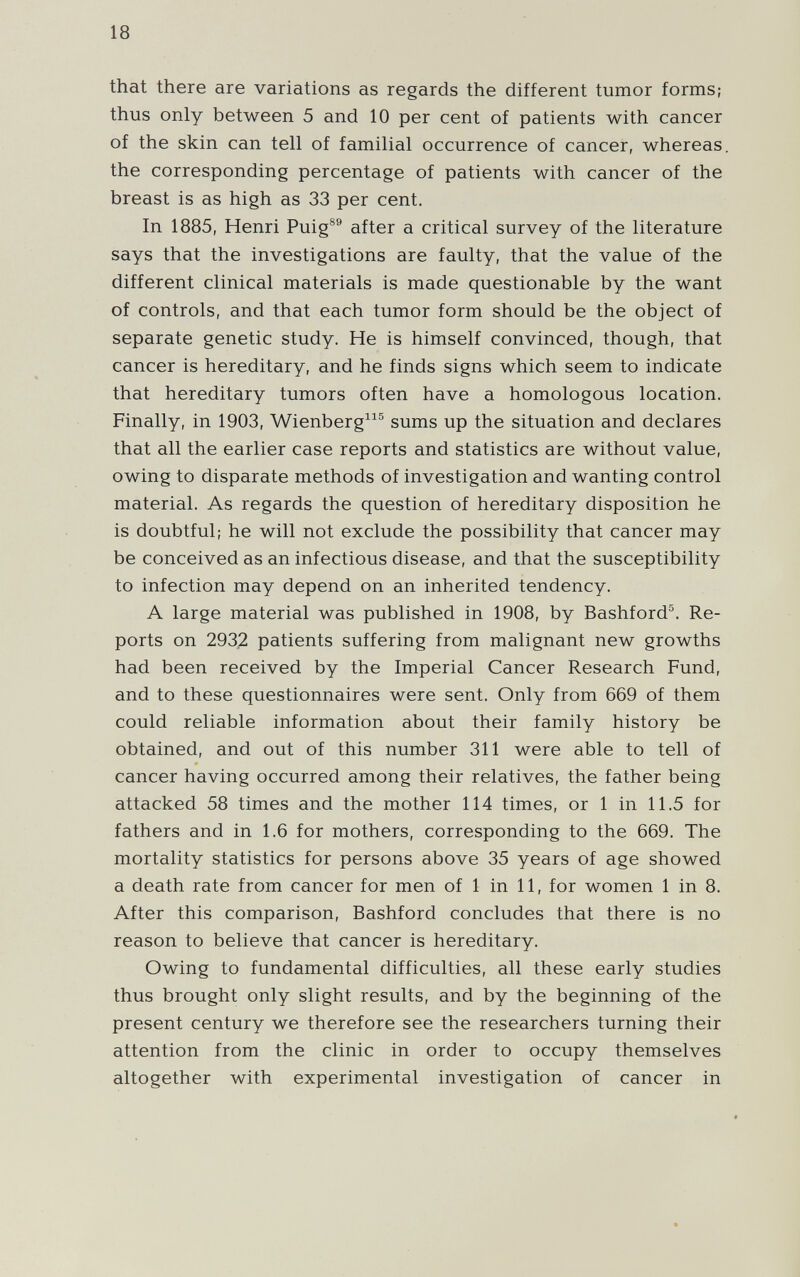 18 that there are variations as regards the different tumor forms; thus only between 5 and 10 per cent of patients with cancer of the skin can tell of familial occurrence of cancer, whereas, the corresponding percentage of patients with cancer of the breast is as high as 33 per cent. In 1885, Henri Puig®® after a critical survey of the literature says that the investigations are faulty, that the value of the different clinical materials is made questionable by the want of controls, and that each tumor form should be the object of separate genetic study. He is himself convinced, though, that cancer is hereditary, and he finds signs which seem to indicate that hereditary tumors often have a homologous location. Finally, in 1903, Wienberg^^® sums up the situation and declares that all the earlier case reports and statistics are without value, owing to disparate methods of investigation and wanting control material. As regards the question of hereditary disposition he is doubtful; he will not exclude the possibility that cancer may be conceived as an infectious disease, and that the susceptibility to infection may depend on an inherited tendency. A large material was published in 1908, by Bashford^. Re¬ ports on 2932 patients suffering from malignant new growths had been received by the Imperial Cancer Research Fund, and to these questionnaires were sent. Only from 669 of them could reliable information about their family history be obtained, and out of this number 311 were able to tell of cancer having occurred among their relatives, the father being attacked 58 times and the mother 114 times, or 1 in 11.5 for fathers and in 1.6 for mothers, corresponding to the 669. The mortality statistics for persons above 35 years of age showed a death rate from cancer for men of 1 in 11, for women 1 in 8. After this comparison, Bashford concludes that there is no reason to believe that cancer is hereditary. Owing to fundamental difficulties, all these early studies thus brought only slight results, and by the beginning of the present century we therefore see the researchers turning their attention from the clinic in order to occupy themselves altogether with experimental investigation of cancer in