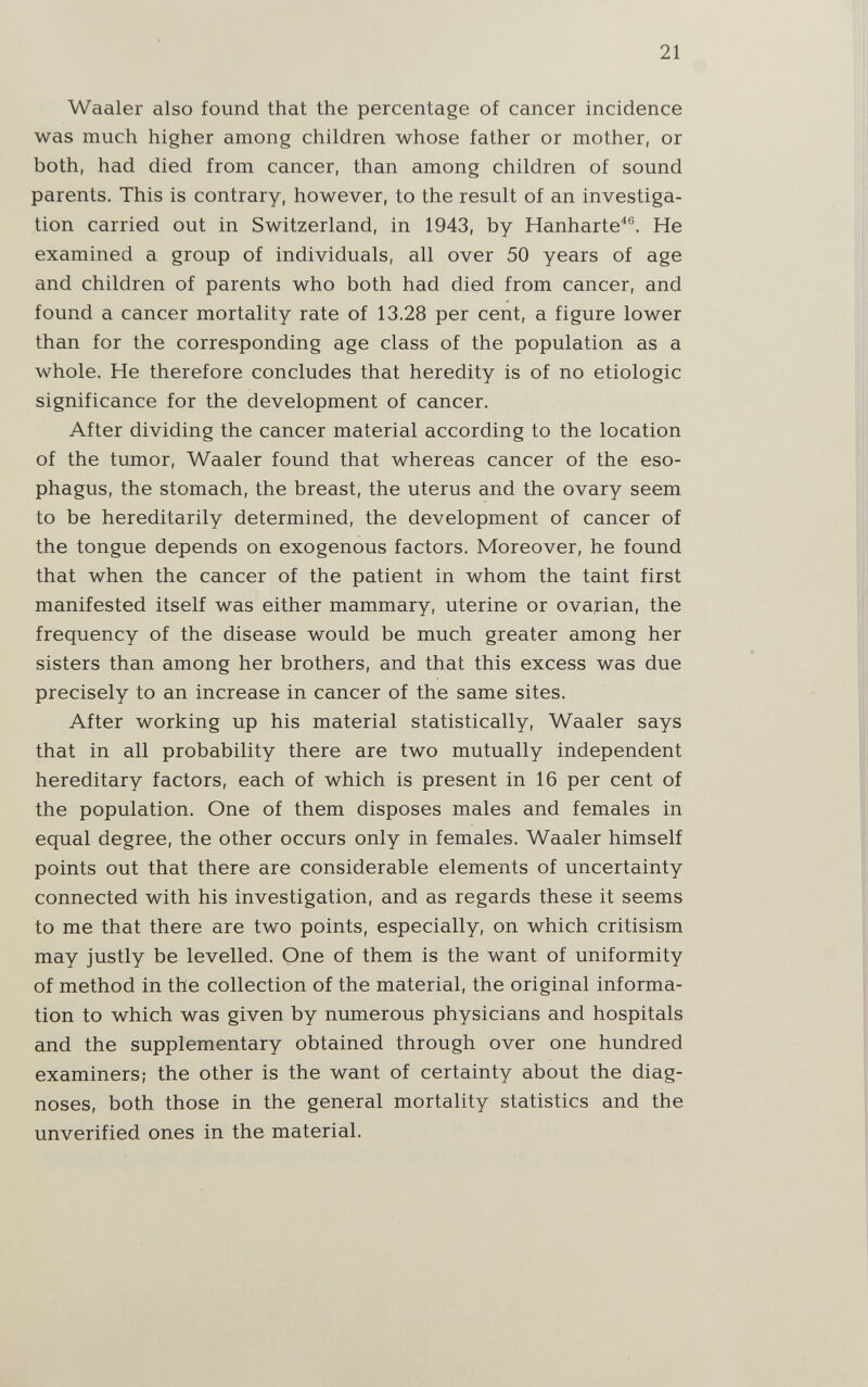21 Waaler also found that the percentage of cancer incidence was much higher among children whose father or mother, or both, had died from cancer, than among children of sound parents. This is contrary, however, to the result of an investiga¬ tion carried out in Switzerland, in 1943, by Hanharte^®. He examined a group of individuals, all over 50 years of age and children of parents who both had died from cancer, and found a cancer mortality rate of 13.28 per cent, a figure lower than for the corresponding age class of the population as a whole. He therefore concludes that heredity is of no etiologic significance for the development of cancer. After dividing the cancer material according to the location of the tumor, Waaler found that whereas cancer of the eso¬ phagus, the stomach, the breast, the uterus and the ovary seem to be hereditarily determined, the development of cancer of the tongue depends on exogenous factors. Moreover, he found that when the cancer of the patient in whom the taint first manifested itself was either mammary, uterine or ovarian, the frequency of the disease would be much greater among her sisters than among her brothers, and that this excess was due precisely to an increase in cancer of the same sites. After working up his material statistically, Waaler says that in all probability there are two mutually independent hereditary factors, each of which is present in 16 per cent of the population. One of them disposes males and females in equal degree, the other occurs only in females. Waaler himself points out that there are considerable elements of uncertainty connected with his investigation, and as regards these it seems to me that there are two points, especially, on which critisism may justly be levelled. One of them is the want of uniformity of method in the collection of the material, the original informa¬ tion to which was given by numerous physicians and hospitals and the supplementary obtained through over one hundred examiners; the other is the want of certainty about the diag¬ noses, both those in the general mortality statistics and the unverified ones in the material.