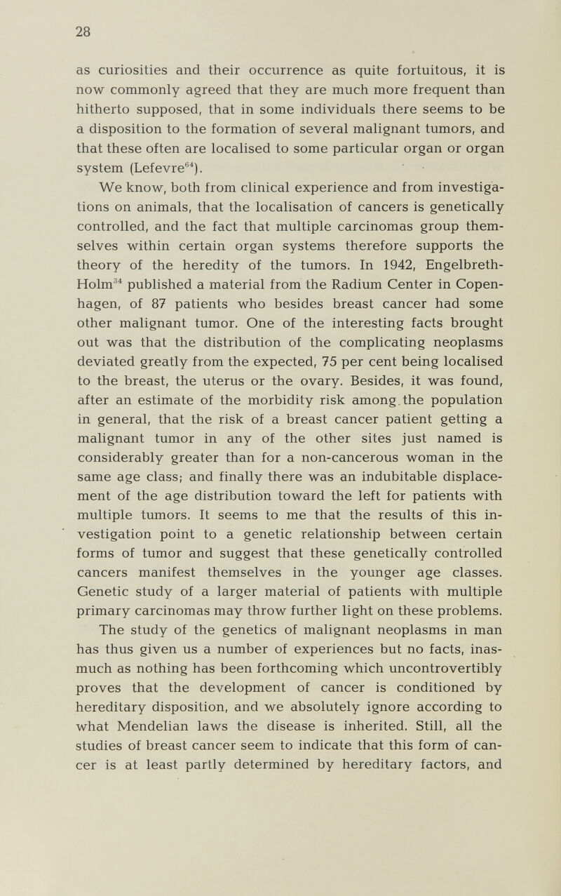 28 as curiosities and their occurrence as quite fortuitous, it is now commonly agreed that they are much more frequent than hitherto supposed, that in some individuals there seems to be a disposition to the formation of several malignant tumors, and that these often are localised to some particular organ or organ system (Lefevre®^). We know, both from clinical experience and from investiga¬ tions on animals, that the localisation of cancers is genetically controlled, and the fact that multiple carcinomas group them¬ selves within certain organ systems therefore supports the theory of the heredity of the tumors. In 1942, Engelbreth- Holm^^ published a material from the Radium Center in Copen¬ hagen, of 87 patients who besides breast cancer had some other malignant tumor. One of the interesting facts brought out was that the distribution of the complicating neoplasms deviated greatly from the expected, 75 per cent being localised to the breast, the uterus or the ovary. Besides, it was found, after an estimate of the morbidity risk among,the population in general, that the risk of a breast cancer patient getting a malignant tumor in any of the other sites just named is considerably greater than for a non-cancerous woman in the same age class; and finally there was an indubitable displace¬ ment of the age distribution toward the left for patients with multiple tumors. It seems to me that the results of this in¬ vestigation point to a genetic relationship between certain forms of tumor and suggest that these genetically controlled cancers manifest themselves in the younger age classes. Genetic study of a larger material of patients with multiple primary carcinomas may throw further light on these problems. The study of the genetics of malignant neoplasms in man has thus given us a number of experiences but no facts, inas¬ much as nothing has been forthcoming which uncontrovertibly proves that the development of cancer is conditioned by hereditary disposition, and we absolutely ignore according to what Mendelian laws the disease is inherited. Still, all the studies of breast cancer seem to indicate that this form of can¬ cer is at least partly determined by hereditary factors, and