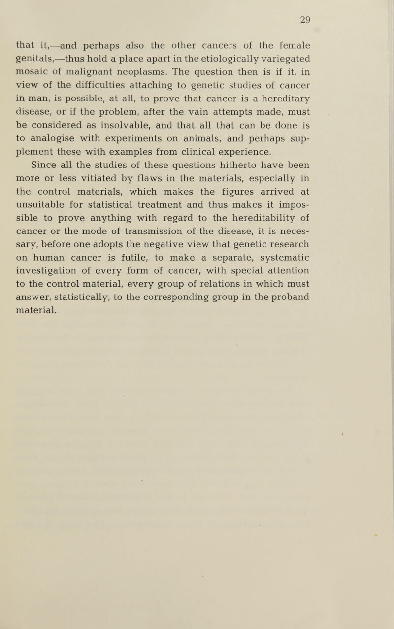 29 that it,—and perhaps also the other cancers of the female genitals,—thus hold a place apart in the etiologically variegated mosaic of malignant neoplasms. The question then is if it, in view of the difficulties attaching to genetic studies of cancer in man, is possible, at all, to prove that cancer is a hereditary disease, or if the problem, after the vain attempts made, must be considered as insolvable, and that all that can be done is to analogise with experiments on animals, and perhaps sup¬ plement these with examples from clinical experience. Since all the studies of these questions hitherto have been more or less vitiated by flaws in the materials, especially in the control materials, which makes the figures arrived at unsuitable for statistical treatment and thus makes it impos¬ sible to prove anything with regard to the hereditability of cancer or the mode of transmission of the disease, it is neces¬ sary, before one adopts the negative view that genetic research on human cancer is futile, to make a separate, systematic investigation of every form of cancer, with special attention to the control material, every group of relations in which must answer, statistically, to the corresponding group in the proband material.