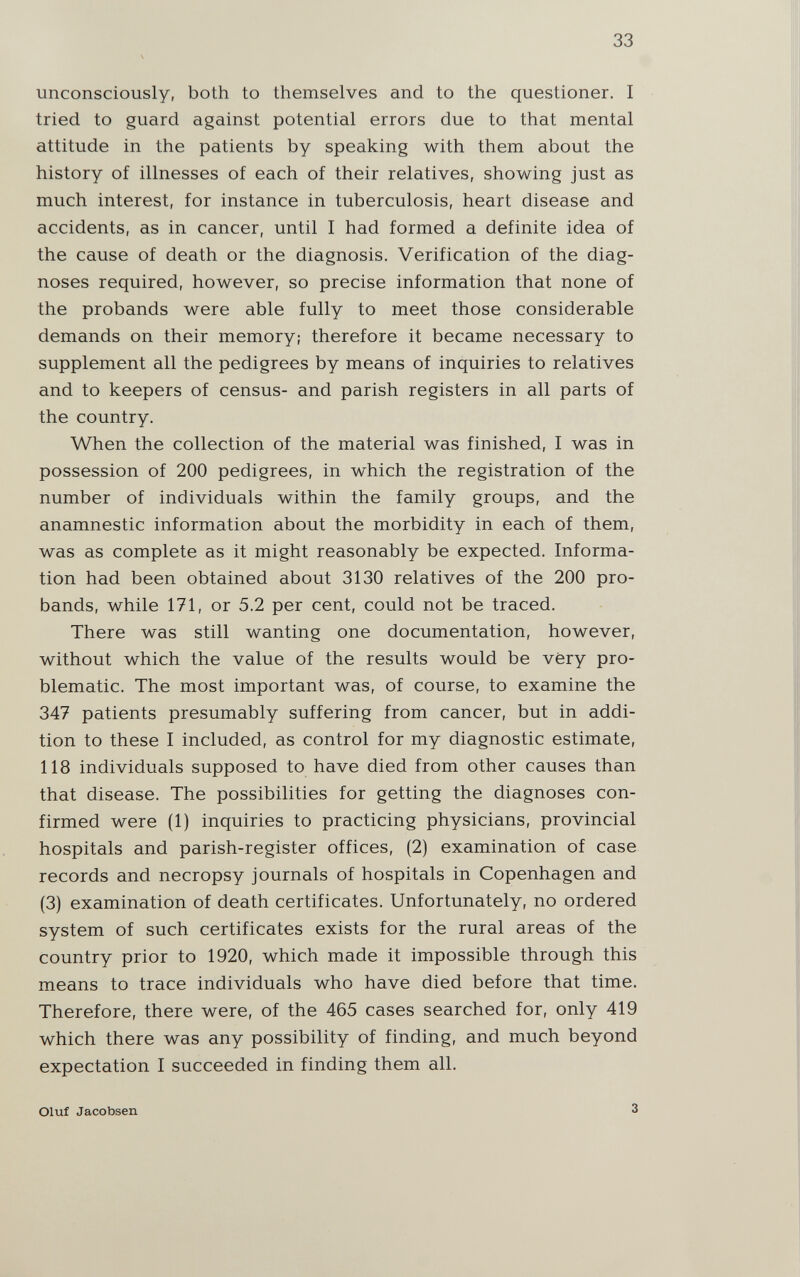 33 unconsciously, both to themselves and to the questioner. I tried to guard against potential errors due to that mental attitude in the patients by speaking with them about the history of illnesses of each of their relatives, showing just as much interest, for instance in tuberculosis, heart disease and accidents, as in cancer, until I had formed a definite idea of the cause of death or the diagnosis. Verification of the diag¬ noses required, however, so precise information that none of the probands were able fully to meet those considerable demands on their memory; therefore it became necessary to supplement all the pedigrees by means of inquiries to relatives and to keepers of census- and parish registers in all parts of the country. When the collection of the material was finished, I was in possession of 200 pedigrees, in which the registration of the number of individuals within the family groups, and the anamnestic information about the morbidity in each of them, was as complete as it might reasonably be expected. Informa¬ tion had been obtained about 3130 relatives of the 200 pro¬ bands, while 171, or 5.2 per cent, could not be traced. There was still wanting one documentation, however, without which the value of the results would be very pro¬ blematic. The most important was, of course, to examine the 347 patients presumably suffering from cancer, but in addi¬ tion to these I included, as control for my diagnostic estimate, 118 individuals supposed to have died from other causes than that disease. The possibilities for getting the diagnoses con¬ firmed were (1) inquiries to practicing physicians, provincial hospitals and parish-register offices, (2) examination of case records and necropsy journals of hospitals in Copenhagen and (3) examination of death certificates. Unfortunately, no ordered system of such certificates exists for the rural areas of the country prior to 1920, which made it impossible through this means to trace individuals who have died before that time. Therefore, there were, of the 465 cases searched for, only 419 which there was any possibility of finding, and much beyond expectation I succeeded in finding them all. Oluf Jacobsen 3
