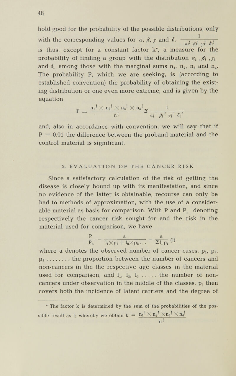 48 hold good for the probability of the possible distributions, only with the corresponding values for a, ß, у and d. —^, ai- ßi- y'v oi- is thus, except for a constant factor k*, a measure for the probability of finding a group with the distribution щ ,ßi ,/i and öi among those with the marginal sums Ui, Пг, Пз and The probability P, which we are seeking, is (according to established convention) the probability of obtaining the exist¬ ing distribution or one even more extreme, and is given by the equation _ nr' X П2' X П3! X П4! 1  I I a ' ' ' n ■ Щ ' ßi ' fi ' ' and, also in accordance with convention, we will say that if P = 0.01 the difference between the proband material and the control material is significant. 2. EVALUATION OF THE CANCER RISK Since a satisfactory calculation of the risk of getting the disease is closely bound up with its manifestation, and since no evidence of the latter is obtainable, recourse can only be had to methods of approximation, with the use of a consider¬ able material as basis for comparison. With P and P„ denoting respectively the cancer risk sought for and the risk in the material used for comparison, we have P _ a _ a Ps bXpi + I2XP2 • • • ^lipi where a denotes the observed number of cancer cases, pi, рг, Рз the proportion between the number of cancers and non-cancers in the the respective age classes in the material used for comparison, and li, I2, I3 the number of non- cancers under observation in the middle of the classes. Pj then covers both the incidence of latent carriers and the degree of * The factor к is determined by the sum of the probabilities of the pos¬ sible result as 1¡ whereby we obtain к = Xng- Xng- X П4-