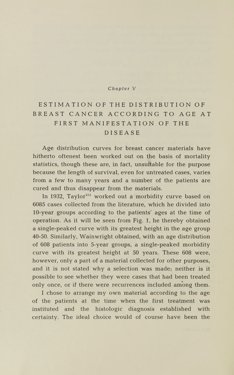 Chapter V ESTIMATION OF THE DISTRIBUTION OF BREAST CANCER ACCORDING TO AGE AT FIRST MANIFESTATION OF THE DISEASE Age distribution curves for breast cancer materials have hitherto oftenest been worked out on the basis of mortality statistics, though these are, in fact, unsuitable for the purpose because the length of survival, even for untreated cases, varies from a few to many years and a number of the patients are cured and thus disappear from the materials. In 1932, Taylor^ worked out a morbidity curve based on 6085 cases collected from the literature, which he divided into 10-year groups according to the patients' ages at the time of operation. As it will be seen from Fig. 1, he thereby obtained a single-peaked curve with its greatest height in the age group 40-50. Similarly, Wainwright obtained, with an age distribution of 608 patients into 5-year groups, a single-peaked morbidity curve with its greatest height at 50 years. These 608 were, however, only a part of a material collected for other purposes, and it is not stated why a selection was made; neither is it possible to see whether they were cases that had been treated only once, or if there were recurrences included among them. I chose to arrange my own material according to the age of the patients at the time when the first treatment was instituted and the histologic diagnosis established with certainty. The ideal choice would of course have been the