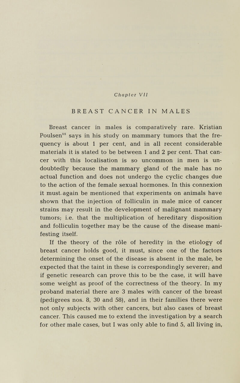 Chapter VII BREAST CANCER IN MALES Breast cancer in males is comparatively rare. Kristian Poulsen®® says in his study on mammary tumors that the fre¬ quency is about 1 per cent, and in all recent considerable materials it is stated to be between 1 and 2 per cent. That can¬ cer with this localisation is so uncommon in men is un¬ doubtedly because the mammary gland of the male has no actual function and does not undergo the cyclic changes due to the action of the female sexual hormones. In this connexion it must, again be mentioned that experiments on animals have shown that the injection of folliculin in male mice of cancer strains may result in the development of malignant mammary tumors; i.e. that the multiplication of hereditary disposition and folliculin together may be the cause of the disease mani¬ festing itself. If the theory of the rôle of heredity in the etiology of breast cancer holds good, it must, since one of the factors determining the onset of the disease is absent in the male, be expected that the taint in these is correspondingly severer; and if genetic research can prove this to be the case, it will have some weight as proof of the correctness of the theory. In my proband material there are 3 males with cancer of the breast (pedigrees nos. 8, 30 and 58), and in their families there were not only subjects with other cancers, but also cases of breast cancer. This caused me to extend the investigation by a search for other male cases, but I was only able to find 5, all living in,