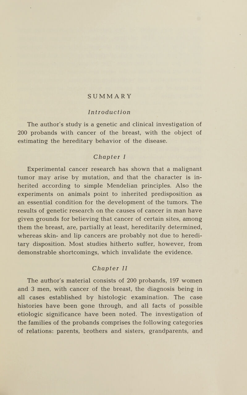 SUMMARY Introduction The author's study is a genetic and clinical investigation of 200 probands with cancer of the breast, with the object of estimating the hereditary behavior of the disease. Chapter I Experimental cancer research has shown that a malignant tumor may arise by mutation, and that the character is in¬ herited according to simple Mendelian principles. Also the experiments on animals point to inherited predisposition as an essential condition for the development of the tumors. The results of genetic research on the causes of cancer in man have given grounds for believing that cancer of certain sites, among them the breast, are, partially at least, hereditarily determined, whereas skin- and lip cancers are probably not due to heredi¬ tary disposition. Most studies hitherto suffer, however, from demonstrable shortcomings, which invalidate the evidence. Chapter II The author's material consists of 200 probands, 197 women and 3 men, with cancer of the breast, the diagnosis being in all cases established by histologic examination. The case histories have been gone through, and all facts of possible etiologic significance have been noted. The investigation of the families of the probands comprises the following categories of relations: parents, brothers and sisters, grandparents, and