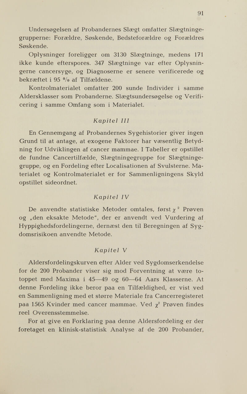 91 Unders0gelsen af Probandernes Slaegt omfatter Slaegtninge- grupperne: Foraeldre, Soskende, Bedsteforaeldre og Forasldres Soskende. Oplysninger foreligger om 3130 Slaegtninge, medens 171 ikke künde efterspores. 347 Slsegtninge var efter Oplysnin- gerne cancersyge, og Diagnoserne er senere verificerede og bekrseftet i 95 °/o af Tilfaeldene. Kontrolmaterialet omfatter 200 sunde Individer i samme Aldersklasser som Probanderne. Sleegtsundersogelse og Verifi- cering i samme Omfang som i Materialet. Kapitel III En Gennemgang af Probandernes Sygehistorier giver ingen Grund til at antage, at exogene Faktorer har vaesentlig Betyd- ning for Udviklingen af cancer mammae. I Tabeller er opstillet de fundne Cancertilfeelde, Slaegtningegruppe for Slsegtninge- gruppe, og en Fordeling efter Localisationen af Svulsterne. Ma¬ terialet og Kontrolmaterialet er for Sammenligningens Skyld opstillet sideordnet. Kapitel IV De anvendte statistiske Metoder omtales, ferst x ^ Proven og „den eksakte Metode, der er anvendt ved Vurdering af Hyppighedsfordelingerne, dernsest den til Beregningen af Syg- domsrisikoen anvendte Metode. Kapitel V Aldersfordelingskurven efter Aider ved Sygdomserkendelse for de 200 Probander viser sig mod Forventning at vsere to- toppet med Maxima i 45—49 og 60—64 Aars Klasserne. At denne Fordeling ikke beror paa en Tilfseldighed, er vist ved en Sammenligning med et storre Materiale fra Cancerregisteret paa 1565 Kvinder med cancer mammae. Ved Proven findes reel Overensstemmelse. For at give en Forklaring paa denne Aldersfordeling er der foretaget en klinisk-statistisk Analyse af de 200 Probander,
